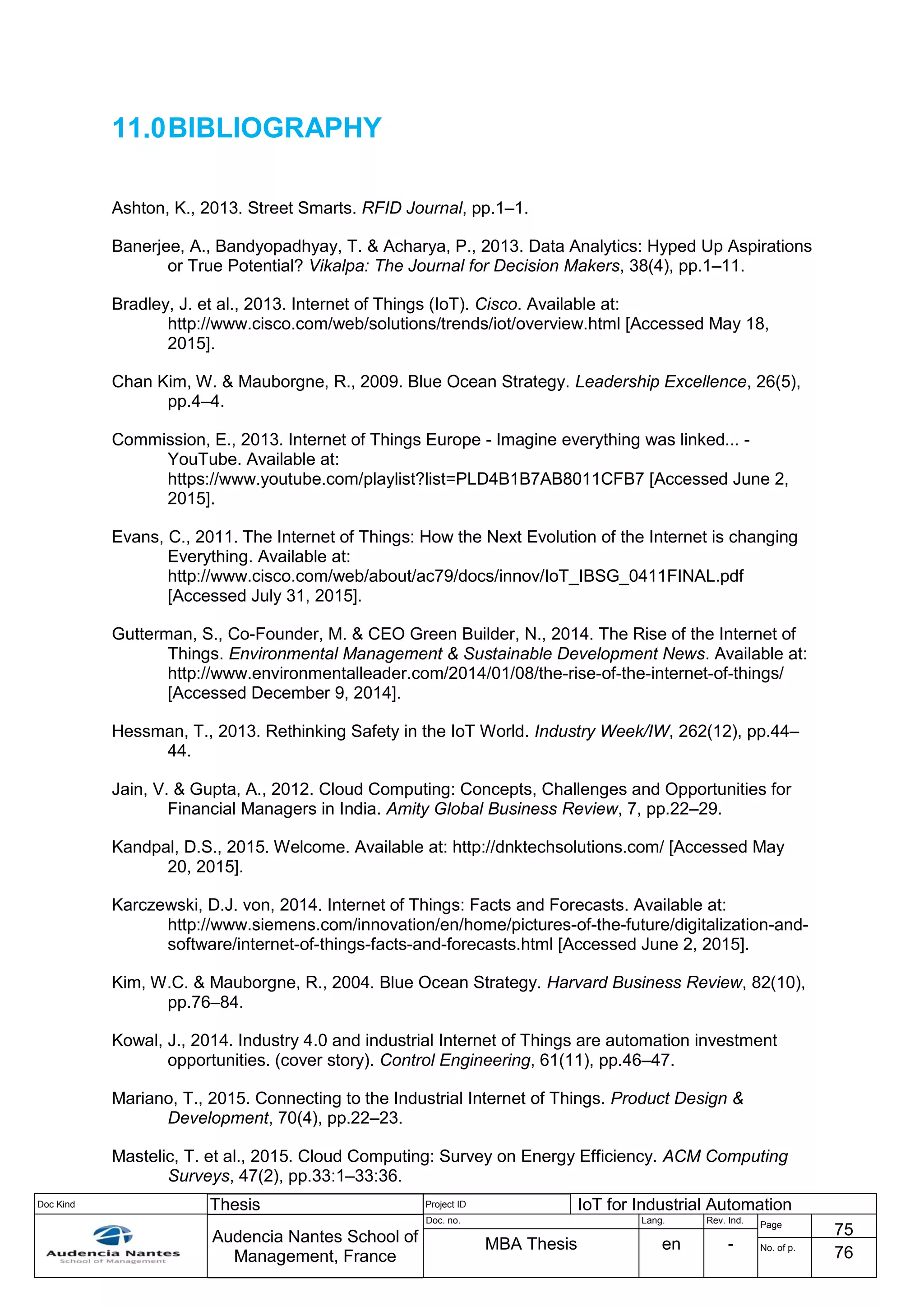 Doc Kind Thesis Project ID IoT for Industrial Automation
Audencia Nantes School of
Management, France
Doc. no. Lang. Rev. Ind.
Page
75
MBA Thesis en - No. of p.
76
11.0BIBLIOGRAPHY
Ashton, K., 2013. Street Smarts. RFID Journal, pp.1–1.
Banerjee, A., Bandyopadhyay, T. & Acharya, P., 2013. Data Analytics: Hyped Up Aspirations
or True Potential? Vikalpa: The Journal for Decision Makers, 38(4), pp.1–11.
Bradley, J. et al., 2013. Internet of Things (IoT). Cisco. Available at:
http://www.cisco.com/web/solutions/trends/iot/overview.html [Accessed May 18,
2015].
Chan Kim, W. & Mauborgne, R., 2009. Blue Ocean Strategy. Leadership Excellence, 26(5),
pp.4–4.
Commission, E., 2013. Internet of Things Europe - Imagine everything was linked... -
YouTube. Available at:
https://www.youtube.com/playlist?list=PLD4B1B7AB8011CFB7 [Accessed June 2,
2015].
Evans, C., 2011. The Internet of Things: How the Next Evolution of the Internet is changing
Everything. Available at:
http://www.cisco.com/web/about/ac79/docs/innov/IoT_IBSG_0411FINAL.pdf
[Accessed July 31, 2015].
Gutterman, S., Co-Founder, M. & CEO Green Builder, N., 2014. The Rise of the Internet of
Things. Environmental Management & Sustainable Development News. Available at:
http://www.environmentalleader.com/2014/01/08/the-rise-of-the-internet-of-things/
[Accessed December 9, 2014].
Hessman, T., 2013. Rethinking Safety in the IoT World. Industry Week/IW, 262(12), pp.44–
44.
Jain, V. & Gupta, A., 2012. Cloud Computing: Concepts, Challenges and Opportunities for
Financial Managers in India. Amity Global Business Review, 7, pp.22–29.
Kandpal, D.S., 2015. Welcome. Available at: http://dnktechsolutions.com/ [Accessed May
20, 2015].
Karczewski, D.J. von, 2014. Internet of Things: Facts and Forecasts. Available at:
http://www.siemens.com/innovation/en/home/pictures-of-the-future/digitalization-and-
software/internet-of-things-facts-and-forecasts.html [Accessed June 2, 2015].
Kim, W.C. & Mauborgne, R., 2004. Blue Ocean Strategy. Harvard Business Review, 82(10),
pp.76–84.
Kowal, J., 2014. Industry 4.0 and industrial Internet of Things are automation investment
opportunities. (cover story). Control Engineering, 61(11), pp.46–47.
Mariano, T., 2015. Connecting to the Industrial Internet of Things. Product Design &
Development, 70(4), pp.22–23.
Mastelic, T. et al., 2015. Cloud Computing: Survey on Energy Efficiency. ACM Computing
Surveys, 47(2), pp.33:1–33:36.
 