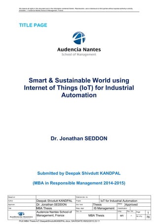 We reserve all rights in this document and in the information contained therein. Reproduction, use or disclosure to third parties without express authority is strictly
forbidden.  Audencia Nantes School of Management, France
Based on External doc. no.
Author Deepak Shivdutt KANDPAL Project IoT for Industrial Automation
Approver Dr. Jonathan SEDDON Doc. kind Thesis Status
Approved
Title MBA Thesis Resp. dept. IS Management Classification
Audencia Nantes School of
Management, France
Doc. no. Lang. Rev. Ind.
Page
1
MBA Thesis en - No. of p.
76
FILE:MBA Thesis-IoT-DeepakShivduttKANDPAL.docx; SAVEDATE:09/02/2015 23:11
TITLE PAGE
Smart & Sustainable World using
Internet of Things (IoT) for Industrial
Automation
Dr. Jonathan SEDDON
Submitted by Deepak Shivdutt KANDPAL
(MBA in Responsible Management 2014-2015)
 