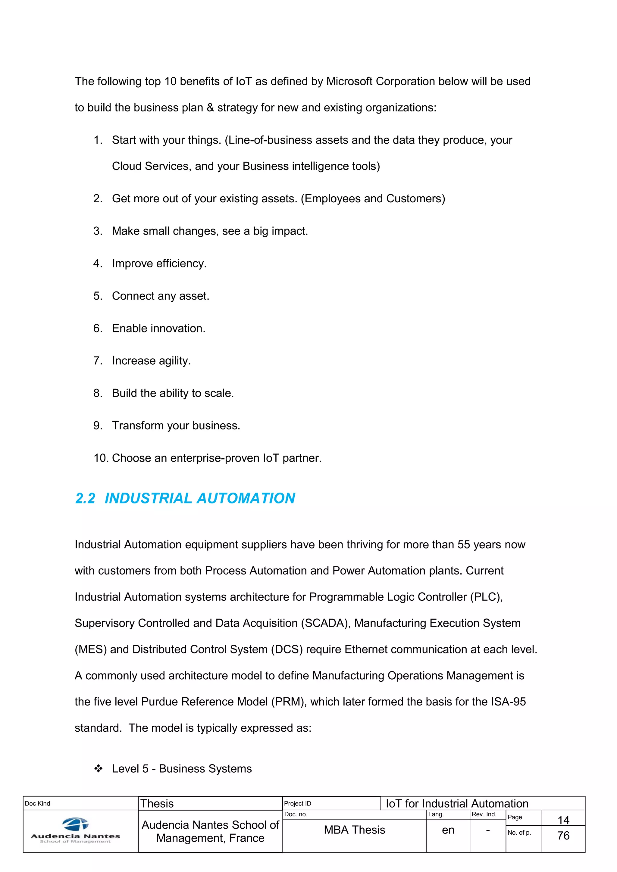Doc Kind Thesis Project ID IoT for Industrial Automation
Audencia Nantes School of
Management, France
Doc. no. Lang. Rev. Ind.
Page
14
MBA Thesis en - No. of p.
76
The following top 10 benefits of IoT as defined by Microsoft Corporation below will be used
to build the business plan & strategy for new and existing organizations:
1. Start with your things. (Line-of-business assets and the data they produce, your
Cloud Services, and your Business intelligence tools)
2. Get more out of your existing assets. (Employees and Customers)
3. Make small changes, see a big impact.
4. Improve efficiency.
5. Connect any asset.
6. Enable innovation.
7. Increase agility.
8. Build the ability to scale.
9. Transform your business.
10. Choose an enterprise-proven IoT partner.
2.2 INDUSTRIAL AUTOMATION
Industrial Automation equipment suppliers have been thriving for more than 55 years now
with customers from both Process Automation and Power Automation plants. Current
Industrial Automation systems architecture for Programmable Logic Controller (PLC),
Supervisory Controlled and Data Acquisition (SCADA), Manufacturing Execution System
(MES) and Distributed Control System (DCS) require Ethernet communication at each level.
A commonly used architecture model to define Manufacturing Operations Management is
the five level Purdue Reference Model (PRM), which later formed the basis for the ISA-95
standard. The model is typically expressed as:
 Level 5 - Business Systems
 