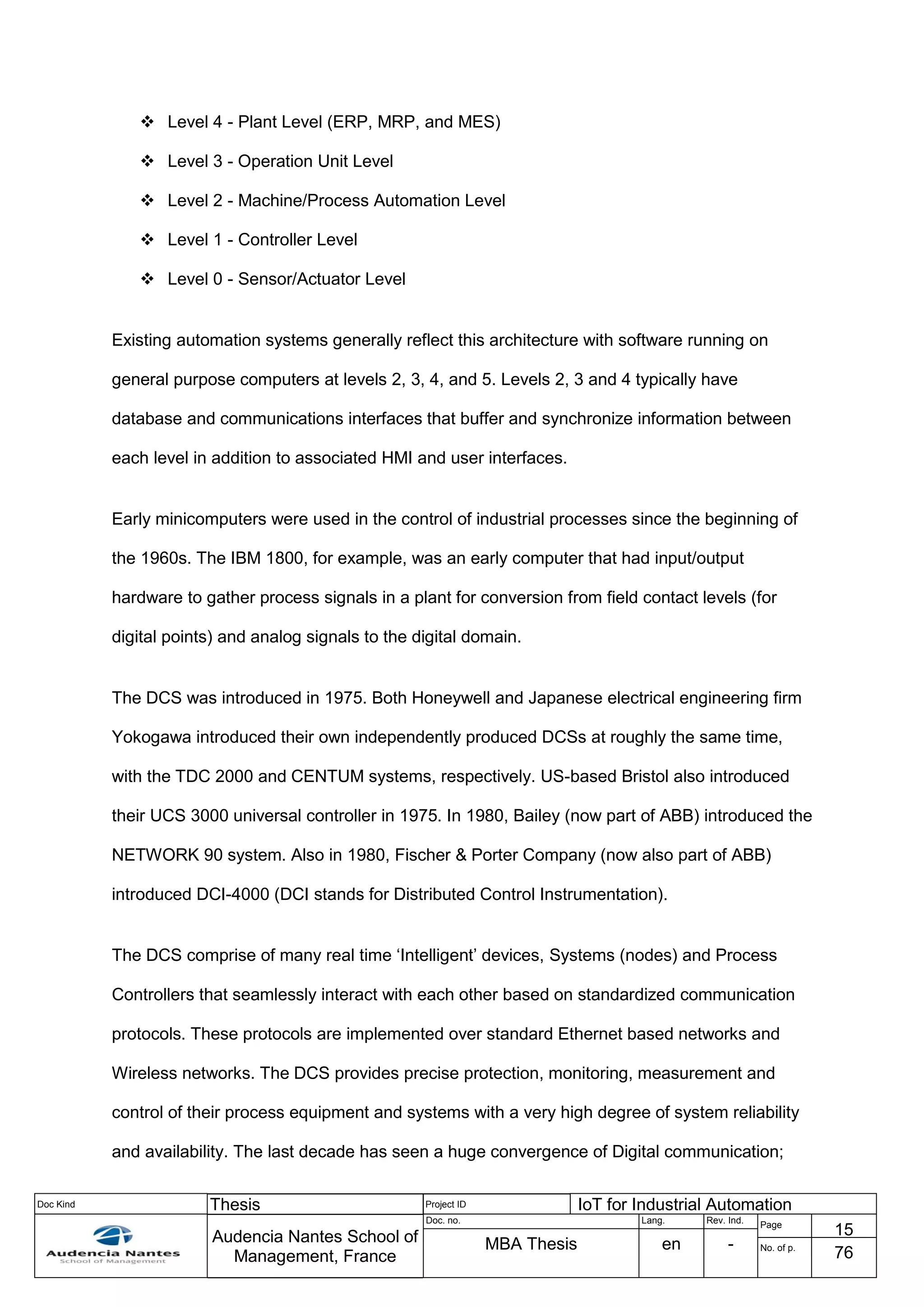 Doc Kind Thesis Project ID IoT for Industrial Automation
Audencia Nantes School of
Management, France
Doc. no. Lang. Rev. Ind.
Page
15
MBA Thesis en - No. of p.
76
 Level 4 - Plant Level (ERP, MRP, and MES)
 Level 3 - Operation Unit Level
 Level 2 - Machine/Process Automation Level
 Level 1 - Controller Level
 Level 0 - Sensor/Actuator Level
Existing automation systems generally reflect this architecture with software running on
general purpose computers at levels 2, 3, 4, and 5. Levels 2, 3 and 4 typically have
database and communications interfaces that buffer and synchronize information between
each level in addition to associated HMI and user interfaces.
Early minicomputers were used in the control of industrial processes since the beginning of
the 1960s. The IBM 1800, for example, was an early computer that had input/output
hardware to gather process signals in a plant for conversion from field contact levels (for
digital points) and analog signals to the digital domain.
The DCS was introduced in 1975. Both Honeywell and Japanese electrical engineering firm
Yokogawa introduced their own independently produced DCSs at roughly the same time,
with the TDC 2000 and CENTUM systems, respectively. US-based Bristol also introduced
their UCS 3000 universal controller in 1975. In 1980, Bailey (now part of ABB) introduced the
NETWORK 90 system. Also in 1980, Fischer & Porter Company (now also part of ABB)
introduced DCI-4000 (DCI stands for Distributed Control Instrumentation).
The DCS comprise of many real time ‘Intelligent’ devices, Systems (nodes) and Process
Controllers that seamlessly interact with each other based on standardized communication
protocols. These protocols are implemented over standard Ethernet based networks and
Wireless networks. The DCS provides precise protection, monitoring, measurement and
control of their process equipment and systems with a very high degree of system reliability
and availability. The last decade has seen a huge convergence of Digital communication;
 