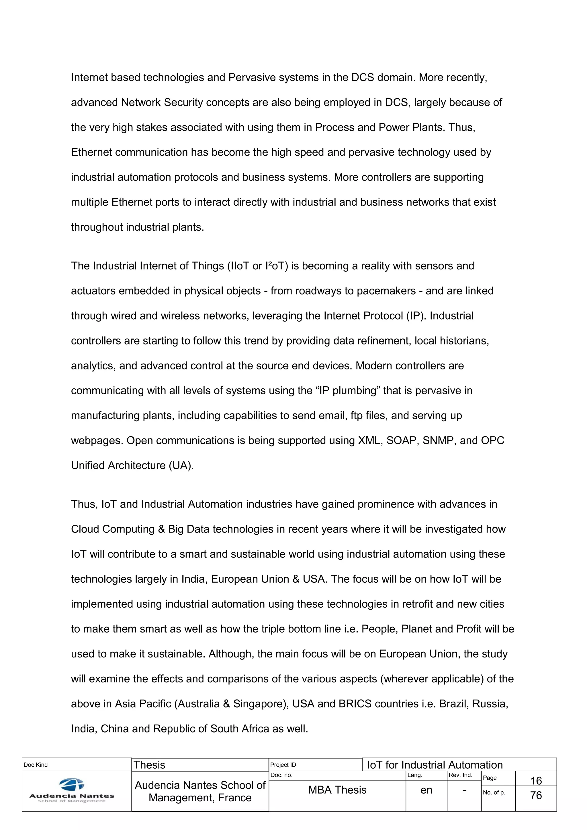 Doc Kind Thesis Project ID IoT for Industrial Automation
Audencia Nantes School of
Management, France
Doc. no. Lang. Rev. Ind.
Page
16
MBA Thesis en - No. of p.
76
Internet based technologies and Pervasive systems in the DCS domain. More recently,
advanced Network Security concepts are also being employed in DCS, largely because of
the very high stakes associated with using them in Process and Power Plants. Thus,
Ethernet communication has become the high speed and pervasive technology used by
industrial automation protocols and business systems. More controllers are supporting
multiple Ethernet ports to interact directly with industrial and business networks that exist
throughout industrial plants.
The Industrial Internet of Things (IIoT or I²oT) is becoming a reality with sensors and
actuators embedded in physical objects - from roadways to pacemakers - and are linked
through wired and wireless networks, leveraging the Internet Protocol (IP). Industrial
controllers are starting to follow this trend by providing data refinement, local historians,
analytics, and advanced control at the source end devices. Modern controllers are
communicating with all levels of systems using the “IP plumbing” that is pervasive in
manufacturing plants, including capabilities to send email, ftp files, and serving up
webpages. Open communications is being supported using XML, SOAP, SNMP, and OPC
Unified Architecture (UA).
Thus, IoT and Industrial Automation industries have gained prominence with advances in
Cloud Computing & Big Data technologies in recent years where it will be investigated how
IoT will contribute to a smart and sustainable world using industrial automation using these
technologies largely in India, European Union & USA. The focus will be on how IoT will be
implemented using industrial automation using these technologies in retrofit and new cities
to make them smart as well as how the triple bottom line i.e. People, Planet and Profit will be
used to make it sustainable. Although, the main focus will be on European Union, the study
will examine the effects and comparisons of the various aspects (wherever applicable) of the
above in Asia Pacific (Australia & Singapore), USA and BRICS countries i.e. Brazil, Russia,
India, China and Republic of South Africa as well.
 