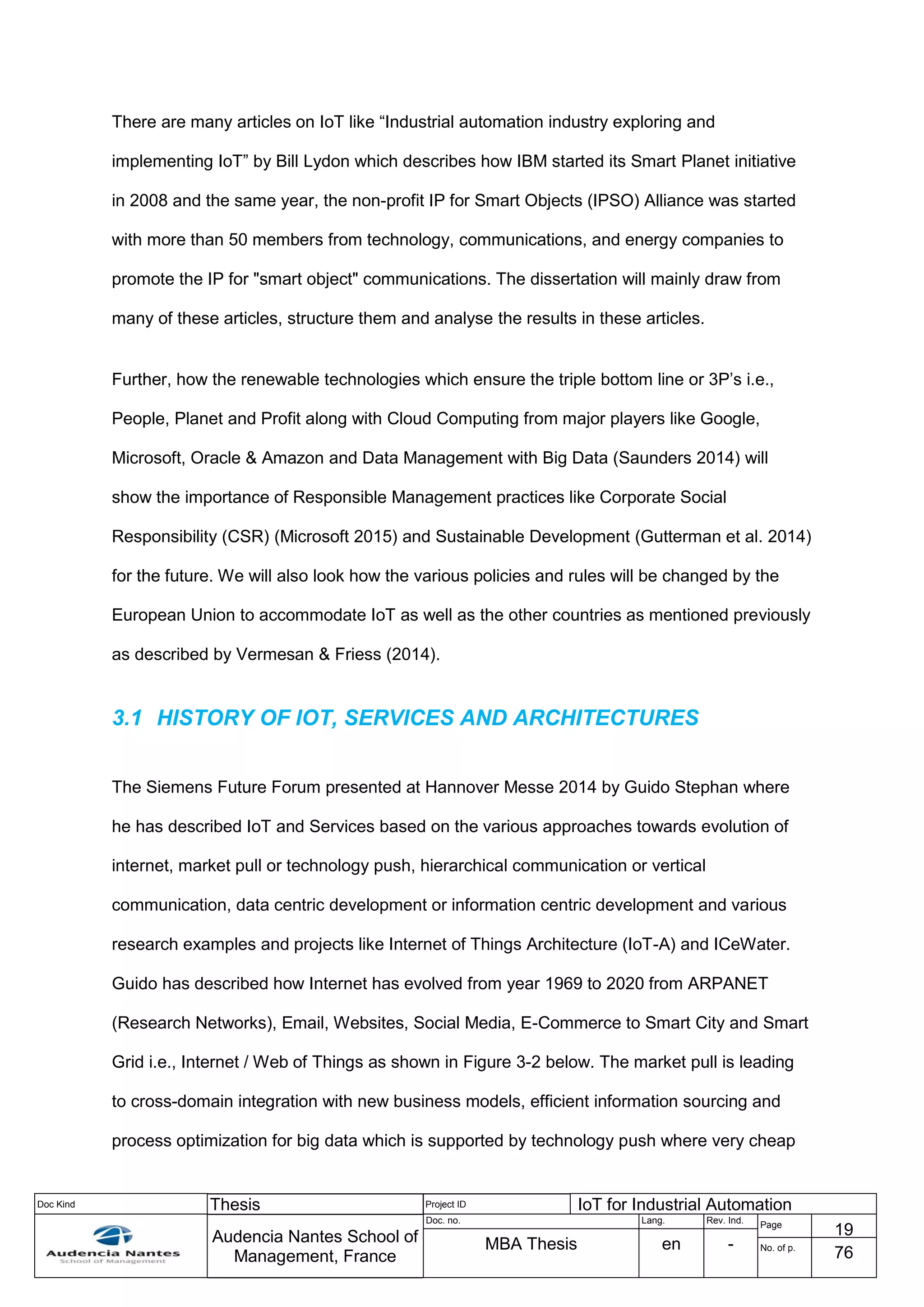 Doc Kind Thesis Project ID IoT for Industrial Automation
Audencia Nantes School of
Management, France
Doc. no. Lang. Rev. Ind.
Page
19
MBA Thesis en - No. of p.
76
There are many articles on IoT like “Industrial automation industry exploring and
implementing IoT” by Bill Lydon which describes how IBM started its Smart Planet initiative
in 2008 and the same year, the non-profit IP for Smart Objects (IPSO) Alliance was started
with more than 50 members from technology, communications, and energy companies to
promote the IP for "smart object" communications. The dissertation will mainly draw from
many of these articles, structure them and analyse the results in these articles.
Further, how the renewable technologies which ensure the triple bottom line or 3P’s i.e.,
People, Planet and Profit along with Cloud Computing from major players like Google,
Microsoft, Oracle & Amazon and Data Management with Big Data (Saunders 2014) will
show the importance of Responsible Management practices like Corporate Social
Responsibility (CSR) (Microsoft 2015) and Sustainable Development (Gutterman et al. 2014)
for the future. We will also look how the various policies and rules will be changed by the
European Union to accommodate IoT as well as the other countries as mentioned previously
as described by Vermesan & Friess (2014).
3.1 HISTORY OF IOT, SERVICES AND ARCHITECTURES
The Siemens Future Forum presented at Hannover Messe 2014 by Guido Stephan where
he has described IoT and Services based on the various approaches towards evolution of
internet, market pull or technology push, hierarchical communication or vertical
communication, data centric development or information centric development and various
research examples and projects like Internet of Things Architecture (IoT-A) and ICeWater.
Guido has described how Internet has evolved from year 1969 to 2020 from ARPANET
(Research Networks), Email, Websites, Social Media, E-Commerce to Smart City and Smart
Grid i.e., Internet / Web of Things as shown in Figure 3-2 below. The market pull is leading
to cross-domain integration with new business models, efficient information sourcing and
process optimization for big data which is supported by technology push where very cheap
 