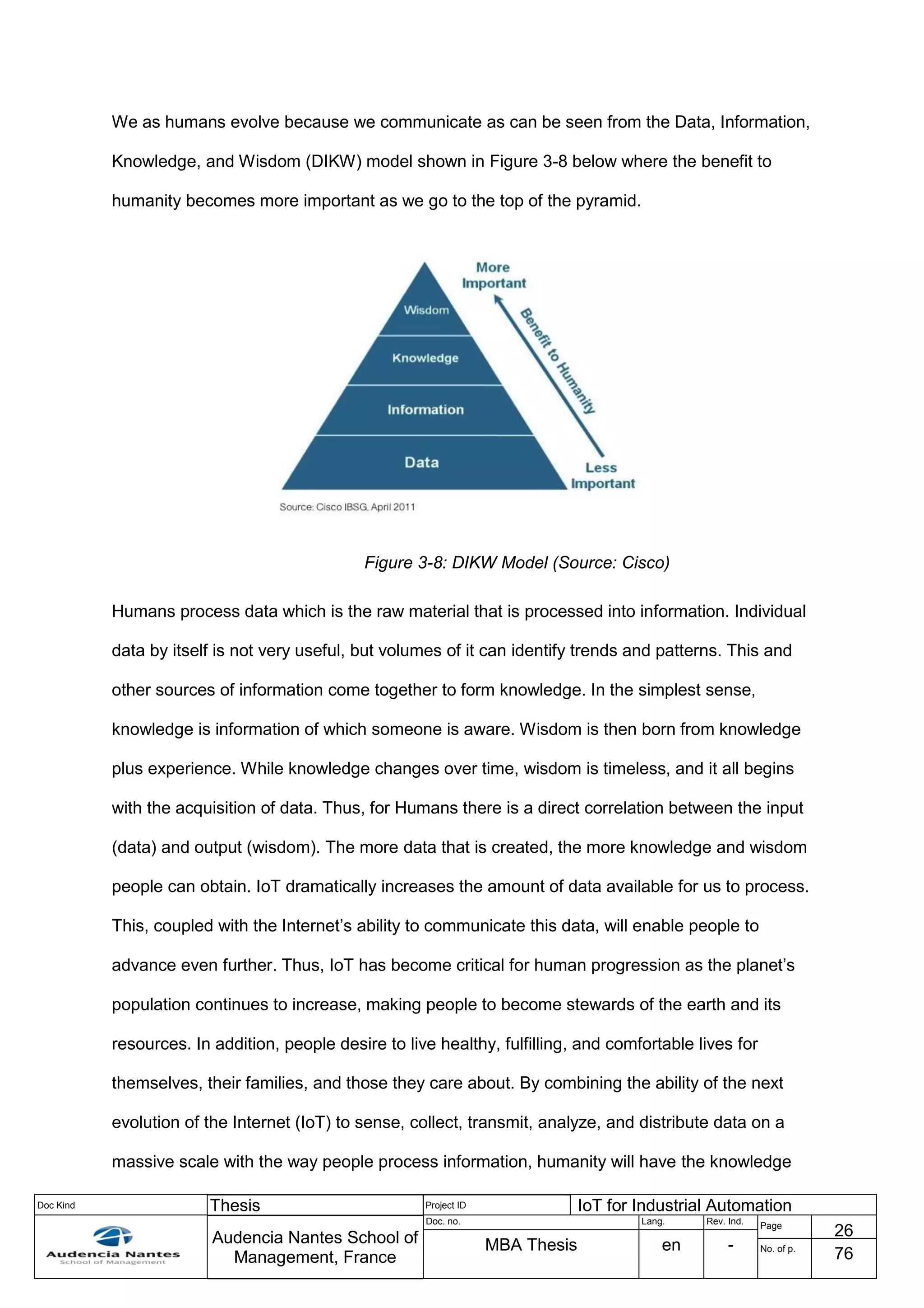 Doc Kind Thesis Project ID IoT for Industrial Automation
Audencia Nantes School of
Management, France
Doc. no. Lang. Rev. Ind.
Page
26
MBA Thesis en - No. of p.
76
We as humans evolve because we communicate as can be seen from the Data, Information,
Knowledge, and Wisdom (DIKW) model shown in Figure 3-8 below where the benefit to
humanity becomes more important as we go to the top of the pyramid.
Figure 3-8: DIKW Model (Source: Cisco)
Humans process data which is the raw material that is processed into information. Individual
data by itself is not very useful, but volumes of it can identify trends and patterns. This and
other sources of information come together to form knowledge. In the simplest sense,
knowledge is information of which someone is aware. Wisdom is then born from knowledge
plus experience. While knowledge changes over time, wisdom is timeless, and it all begins
with the acquisition of data. Thus, for Humans there is a direct correlation between the input
(data) and output (wisdom). The more data that is created, the more knowledge and wisdom
people can obtain. IoT dramatically increases the amount of data available for us to process.
This, coupled with the Internet’s ability to communicate this data, will enable people to
advance even further. Thus, IoT has become critical for human progression as the planet’s
population continues to increase, making people to become stewards of the earth and its
resources. In addition, people desire to live healthy, fulfilling, and comfortable lives for
themselves, their families, and those they care about. By combining the ability of the next
evolution of the Internet (IoT) to sense, collect, transmit, analyze, and distribute data on a
massive scale with the way people process information, humanity will have the knowledge
 