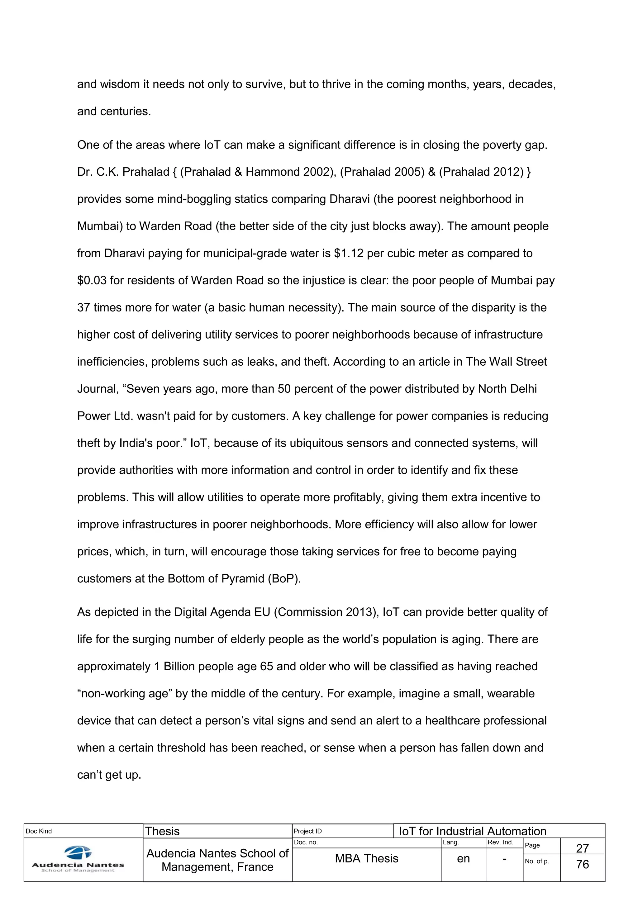 Doc Kind Thesis Project ID IoT for Industrial Automation
Audencia Nantes School of
Management, France
Doc. no. Lang. Rev. Ind.
Page
27
MBA Thesis en - No. of p.
76
and wisdom it needs not only to survive, but to thrive in the coming months, years, decades,
and centuries.
One of the areas where IoT can make a significant difference is in closing the poverty gap.
Dr. C.K. Prahalad { (Prahalad & Hammond 2002), (Prahalad 2005) & (Prahalad 2012) }
provides some mind-boggling statics comparing Dharavi (the poorest neighborhood in
Mumbai) to Warden Road (the better side of the city just blocks away). The amount people
from Dharavi paying for municipal-grade water is $1.12 per cubic meter as compared to
$0.03 for residents of Warden Road so the injustice is clear: the poor people of Mumbai pay
37 times more for water (a basic human necessity). The main source of the disparity is the
higher cost of delivering utility services to poorer neighborhoods because of infrastructure
inefficiencies, problems such as leaks, and theft. According to an article in The Wall Street
Journal, “Seven years ago, more than 50 percent of the power distributed by North Delhi
Power Ltd. wasn't paid for by customers. A key challenge for power companies is reducing
theft by India's poor.” IoT, because of its ubiquitous sensors and connected systems, will
provide authorities with more information and control in order to identify and fix these
problems. This will allow utilities to operate more profitably, giving them extra incentive to
improve infrastructures in poorer neighborhoods. More efficiency will also allow for lower
prices, which, in turn, will encourage those taking services for free to become paying
customers at the Bottom of Pyramid (BoP).
As depicted in the Digital Agenda EU (Commission 2013), IoT can provide better quality of
life for the surging number of elderly people as the world’s population is aging. There are
approximately 1 Billion people age 65 and older who will be classified as having reached
“non-working age” by the middle of the century. For example, imagine a small, wearable
device that can detect a person’s vital signs and send an alert to a healthcare professional
when a certain threshold has been reached, or sense when a person has fallen down and
can’t get up.
 