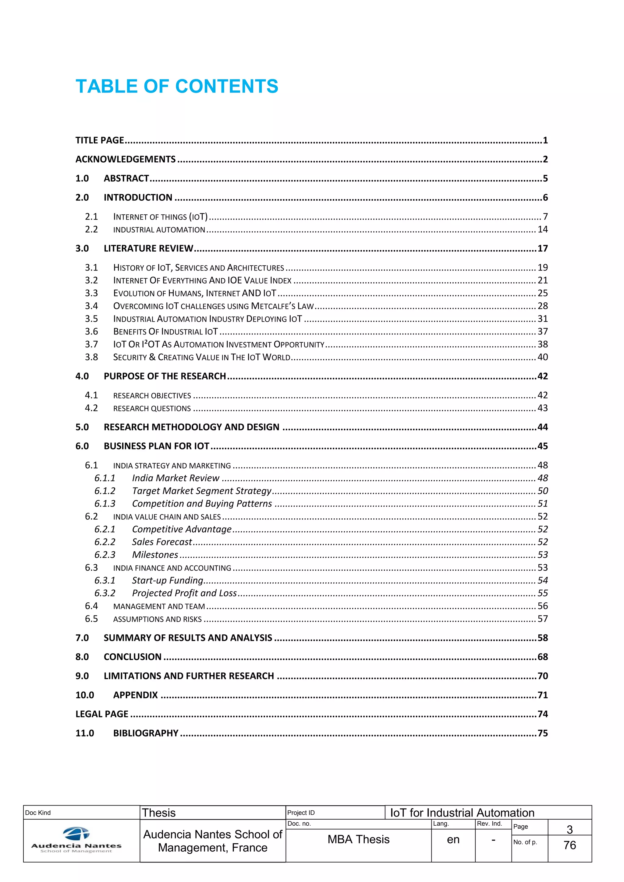 Doc Kind Thesis Project ID IoT for Industrial Automation
Audencia Nantes School of
Management, France
Doc. no. Lang. Rev. Ind.
Page
3
MBA Thesis en - No. of p.
76
TABLE OF CONTENTS
TITLE PAGE.......................................................................................................................................................1
ACKNOWLEDGEMENTS....................................................................................................................................2
1.0 ABSTRACT..............................................................................................................................................5
2.0 INTRODUCTION .....................................................................................................................................6
2.1 INTERNET OF THINGS (IOT)..............................................................................................................................7
2.2 INDUSTRIAL AUTOMATION.............................................................................................................................14
3.0 LITERATURE REVIEW............................................................................................................................17
3.1 HISTORY OF IOT, SERVICES AND ARCHITECTURES...............................................................................................19
3.2 INTERNET OF EVERYTHING AND IOE VALUE INDEX ............................................................................................21
3.3 EVOLUTION OF HUMANS, INTERNET AND IOT..................................................................................................25
3.4 OVERCOMING IOT CHALLENGES USING METCALFE’S LAW....................................................................................28
3.5 INDUSTRIAL AUTOMATION INDUSTRY DEPLOYING IOT ........................................................................................31
3.6 BENEFITS OF INDUSTRIAL IOT........................................................................................................................37
3.7 IOT OR I²OT AS AUTOMATION INVESTMENT OPPORTUNITY................................................................................38
3.8 SECURITY & CREATING VALUE IN THE IOT WORLD.............................................................................................40
4.0 PURPOSE OF THE RESEARCH................................................................................................................42
4.1 RESEARCH OBJECTIVES ..................................................................................................................................42
4.2 RESEARCH QUESTIONS ..................................................................................................................................43
5.0 RESEARCH METHODOLOGY AND DESIGN ............................................................................................44
6.0 BUSINESS PLAN FOR IOT......................................................................................................................45
6.1 INDIA STRATEGY AND MARKETING ...................................................................................................................48
6.1.1 India Market Review .......................................................................................................................48
6.1.2 Target Market Segment Strategy....................................................................................................50
6.1.3 Competition and Buying Patterns ...................................................................................................51
6.2 INDIA VALUE CHAIN AND SALES.......................................................................................................................52
6.2.1 Competitive Advantage...................................................................................................................52
6.2.2 Sales Forecast..................................................................................................................................52
6.2.3 Milestones.......................................................................................................................................53
6.3 INDIA FINANCE AND ACCOUNTING...................................................................................................................53
6.3.1 Start-up Funding..............................................................................................................................54
6.3.2 Projected Profit and Loss.................................................................................................................55
6.4 MANAGEMENT AND TEAM.............................................................................................................................56
6.5 ASSUMPTIONS AND RISKS ..............................................................................................................................57
7.0 SUMMARY OF RESULTS AND ANALYSIS ...............................................................................................58
8.0 CONCLUSION .......................................................................................................................................68
9.0 LIMITATIONS AND FURTHER RESEARCH ..............................................................................................70
10.0 APPENDIX ........................................................................................................................................71
LEGAL PAGE ...................................................................................................................................................74
11.0 BIBLIOGRAPHY.................................................................................................................................75
 