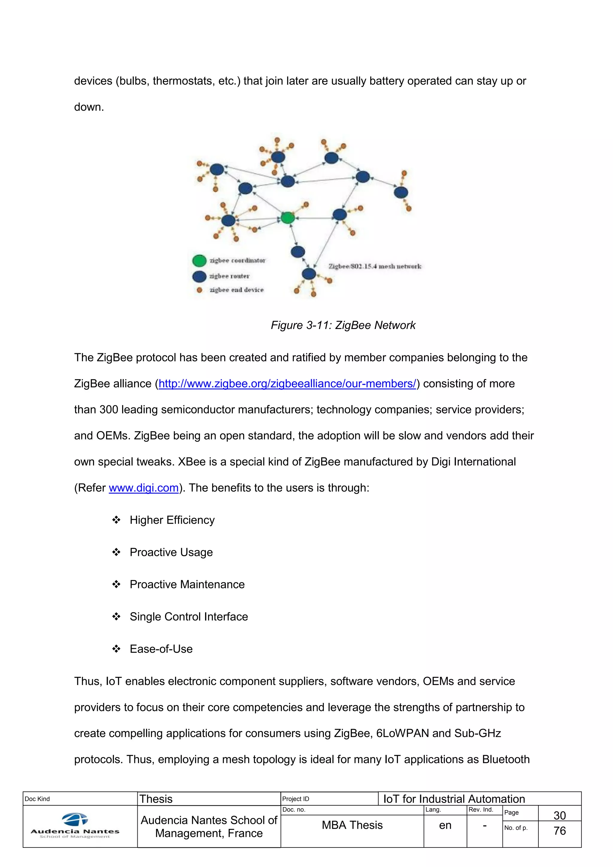 Doc Kind Thesis Project ID IoT for Industrial Automation
Audencia Nantes School of
Management, France
Doc. no. Lang. Rev. Ind.
Page
30
MBA Thesis en - No. of p.
76
devices (bulbs, thermostats, etc.) that join later are usually battery operated can stay up or
down.
Figure 3-11: ZigBee Network
The ZigBee protocol has been created and ratified by member companies belonging to the
ZigBee alliance (http://www.zigbee.org/zigbeealliance/our-members/) consisting of more
than 300 leading semiconductor manufacturers; technology companies; service providers;
and OEMs. ZigBee being an open standard, the adoption will be slow and vendors add their
own special tweaks. XBee is a special kind of ZigBee manufactured by Digi International
(Refer www.digi.com). The benefits to the users is through:
 Higher Efficiency
 Proactive Usage
 Proactive Maintenance
 Single Control Interface
 Ease-of-Use
Thus, IoT enables electronic component suppliers, software vendors, OEMs and service
providers to focus on their core competencies and leverage the strengths of partnership to
create compelling applications for consumers using ZigBee, 6LoWPAN and Sub-GHz
protocols. Thus, employing a mesh topology is ideal for many IoT applications as Bluetooth
 