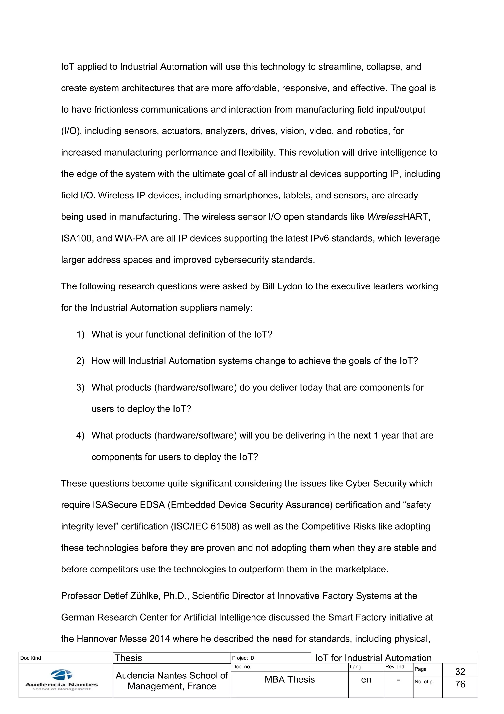 Doc Kind Thesis Project ID IoT for Industrial Automation
Audencia Nantes School of
Management, France
Doc. no. Lang. Rev. Ind.
Page
32
MBA Thesis en - No. of p.
76
IoT applied to Industrial Automation will use this technology to streamline, collapse, and
create system architectures that are more affordable, responsive, and effective. The goal is
to have frictionless communications and interaction from manufacturing field input/output
(I/O), including sensors, actuators, analyzers, drives, vision, video, and robotics, for
increased manufacturing performance and flexibility. This revolution will drive intelligence to
the edge of the system with the ultimate goal of all industrial devices supporting IP, including
field I/O. Wireless IP devices, including smartphones, tablets, and sensors, are already
being used in manufacturing. The wireless sensor I/O open standards like WirelessHART,
ISA100, and WIA-PA are all IP devices supporting the latest IPv6 standards, which leverage
larger address spaces and improved cybersecurity standards.
The following research questions were asked by Bill Lydon to the executive leaders working
for the Industrial Automation suppliers namely:
1) What is your functional definition of the IoT?
2) How will Industrial Automation systems change to achieve the goals of the IoT?
3) What products (hardware/software) do you deliver today that are components for
users to deploy the IoT?
4) What products (hardware/software) will you be delivering in the next 1 year that are
components for users to deploy the IoT?
These questions become quite significant considering the issues like Cyber Security which
require ISASecure EDSA (Embedded Device Security Assurance) certification and “safety
integrity level” certification (ISO/IEC 61508) as well as the Competitive Risks like adopting
these technologies before they are proven and not adopting them when they are stable and
before competitors use the technologies to outperform them in the marketplace.
Professor Detlef Zühlke, Ph.D., Scientific Director at Innovative Factory Systems at the
German Research Center for Artificial Intelligence discussed the Smart Factory initiative at
the Hannover Messe 2014 where he described the need for standards, including physical,
 