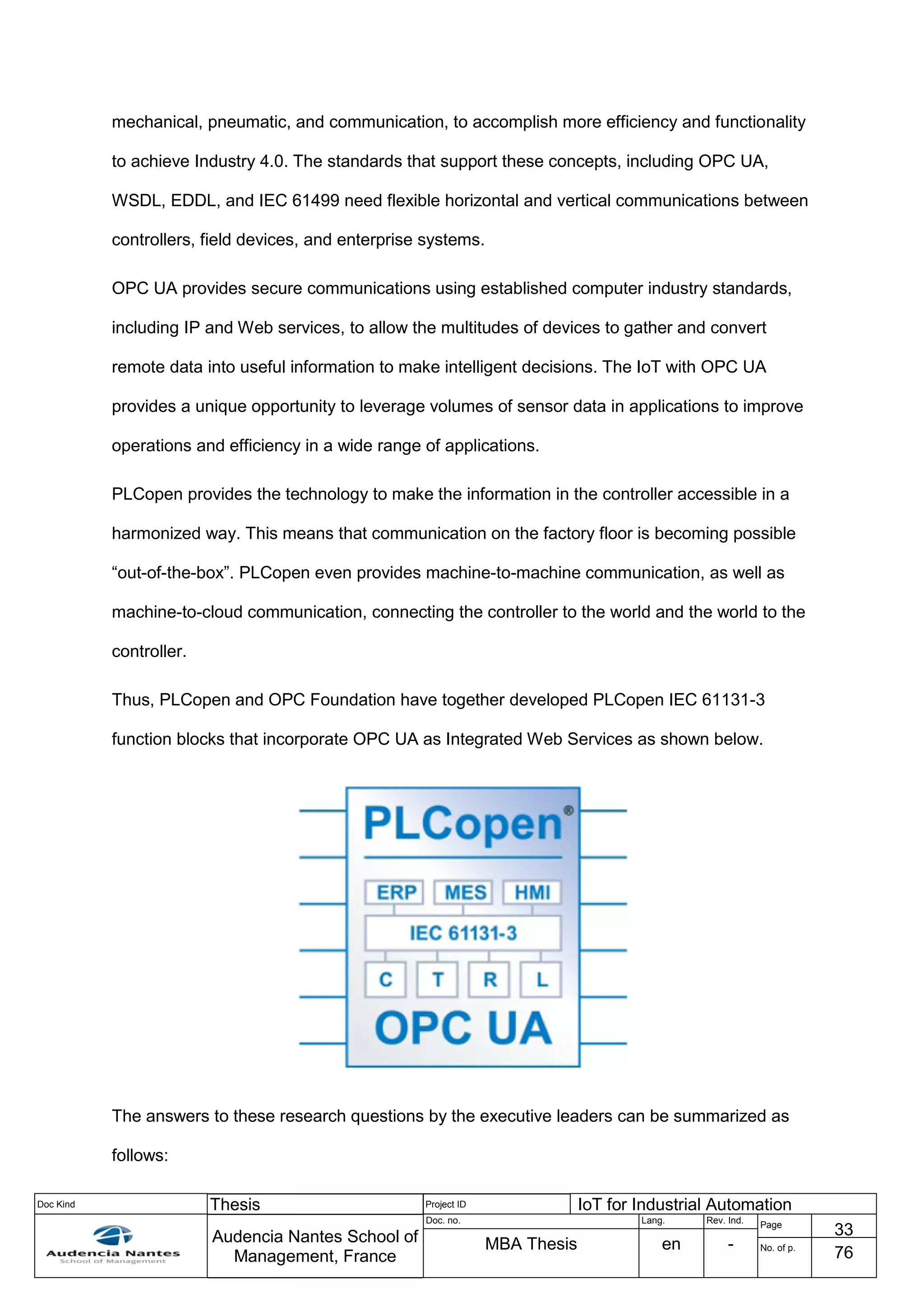 Doc Kind Thesis Project ID IoT for Industrial Automation
Audencia Nantes School of
Management, France
Doc. no. Lang. Rev. Ind.
Page
33
MBA Thesis en - No. of p.
76
mechanical, pneumatic, and communication, to accomplish more efficiency and functionality
to achieve Industry 4.0. The standards that support these concepts, including OPC UA,
WSDL, EDDL, and IEC 61499 need flexible horizontal and vertical communications between
controllers, field devices, and enterprise systems.
OPC UA provides secure communications using established computer industry standards,
including IP and Web services, to allow the multitudes of devices to gather and convert
remote data into useful information to make intelligent decisions. The IoT with OPC UA
provides a unique opportunity to leverage volumes of sensor data in applications to improve
operations and efficiency in a wide range of applications.
PLCopen provides the technology to make the information in the controller accessible in a
harmonized way. This means that communication on the factory floor is becoming possible
“out-of-the-box”. PLCopen even provides machine-to-machine communication, as well as
machine-to-cloud communication, connecting the controller to the world and the world to the
controller.
Thus, PLCopen and OPC Foundation have together developed PLCopen IEC 61131-3
function blocks that incorporate OPC UA as Integrated Web Services as shown below.
The answers to these research questions by the executive leaders can be summarized as
follows:
 