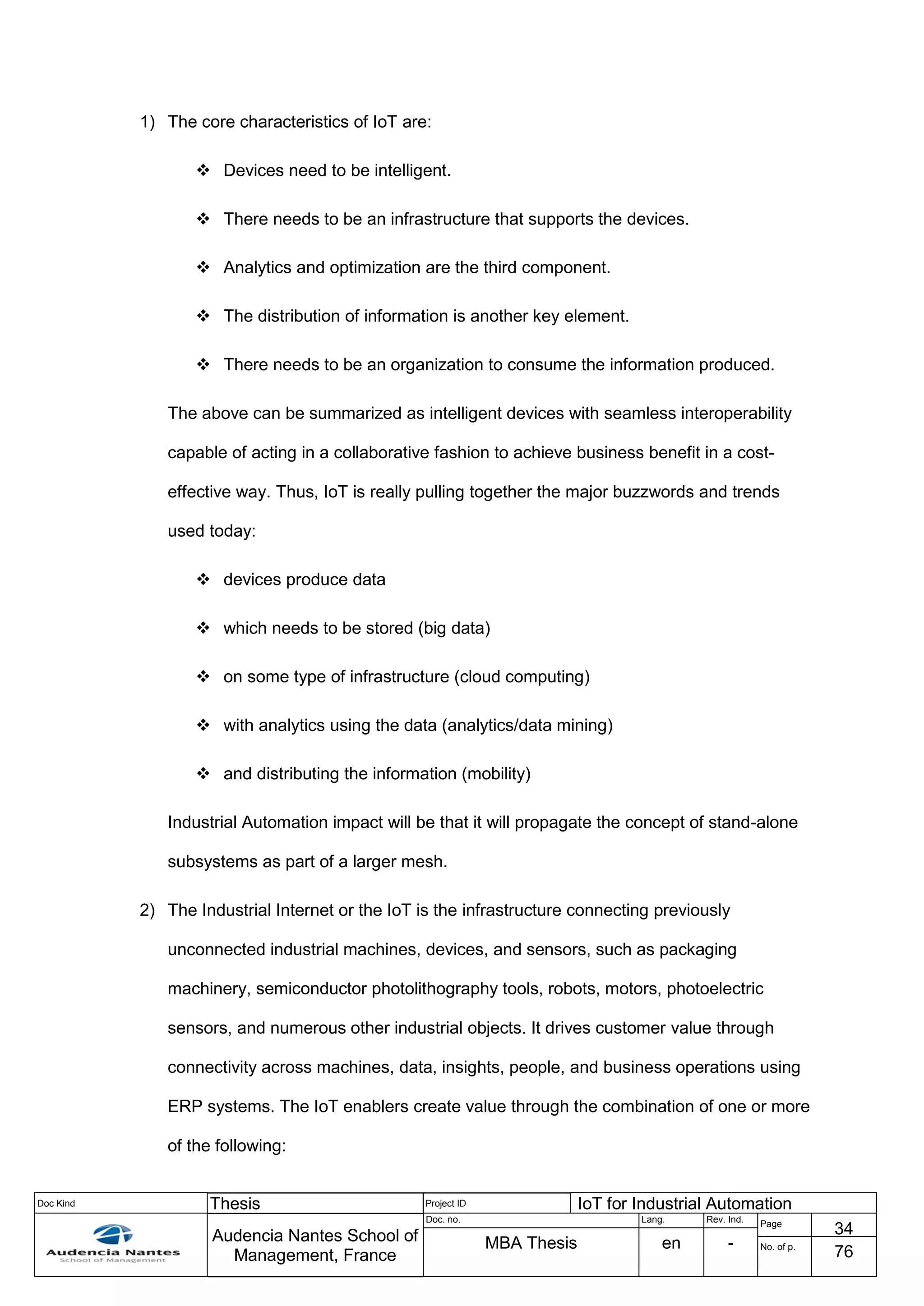 Doc Kind Thesis Project ID IoT for Industrial Automation
Audencia Nantes School of
Management, France
Doc. no. Lang. Rev. Ind.
Page
34
MBA Thesis en - No. of p.
76
1) The core characteristics of IoT are:
 Devices need to be intelligent.
 There needs to be an infrastructure that supports the devices.
 Analytics and optimization are the third component.
 The distribution of information is another key element.
 There needs to be an organization to consume the information produced.
The above can be summarized as intelligent devices with seamless interoperability
capable of acting in a collaborative fashion to achieve business benefit in a cost-
effective way. Thus, IoT is really pulling together the major buzzwords and trends
used today:
 devices produce data
 which needs to be stored (big data)
 on some type of infrastructure (cloud computing)
 with analytics using the data (analytics/data mining)
 and distributing the information (mobility)
Industrial Automation impact will be that it will propagate the concept of stand-alone
subsystems as part of a larger mesh.
2) The Industrial Internet or the IoT is the infrastructure connecting previously
unconnected industrial machines, devices, and sensors, such as packaging
machinery, semiconductor photolithography tools, robots, motors, photoelectric
sensors, and numerous other industrial objects. It drives customer value through
connectivity across machines, data, insights, people, and business operations using
ERP systems. The IoT enablers create value through the combination of one or more
of the following:
 