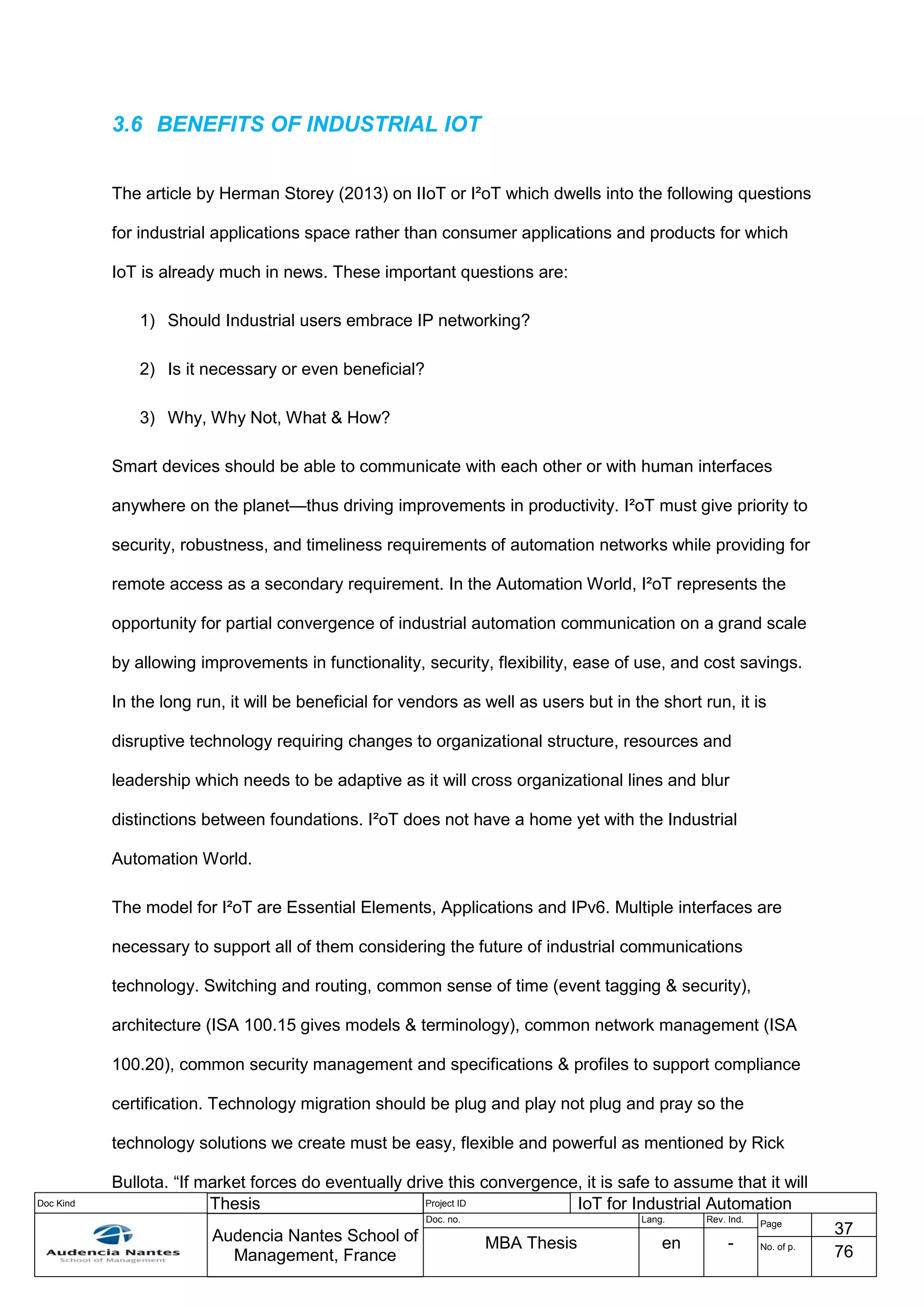 Doc Kind Thesis Project ID IoT for Industrial Automation
Audencia Nantes School of
Management, France
Doc. no. Lang. Rev. Ind.
Page
37
MBA Thesis en - No. of p.
76
3.6 BENEFITS OF INDUSTRIAL IOT
The article by Herman Storey (2013) on IIoT or I²oT which dwells into the following questions
for industrial applications space rather than consumer applications and products for which
IoT is already much in news. These important questions are:
1) Should Industrial users embrace IP networking?
2) Is it necessary or even beneficial?
3) Why, Why Not, What & How?
Smart devices should be able to communicate with each other or with human interfaces
anywhere on the planet—thus driving improvements in productivity. I²oT must give priority to
security, robustness, and timeliness requirements of automation networks while providing for
remote access as a secondary requirement. In the Automation World, I²oT represents the
opportunity for partial convergence of industrial automation communication on a grand scale
by allowing improvements in functionality, security, flexibility, ease of use, and cost savings.
In the long run, it will be beneficial for vendors as well as users but in the short run, it is
disruptive technology requiring changes to organizational structure, resources and
leadership which needs to be adaptive as it will cross organizational lines and blur
distinctions between foundations. I²oT does not have a home yet with the Industrial
Automation World.
The model for I²oT are Essential Elements, Applications and IPv6. Multiple interfaces are
necessary to support all of them considering the future of industrial communications
technology. Switching and routing, common sense of time (event tagging & security),
architecture (ISA 100.15 gives models & terminology), common network management (ISA
100.20), common security management and specifications & profiles to support compliance
certification. Technology migration should be plug and play not plug and pray so the
technology solutions we create must be easy, flexible and powerful as mentioned by Rick
Bullota. “If market forces do eventually drive this convergence, it is safe to assume that it will
 