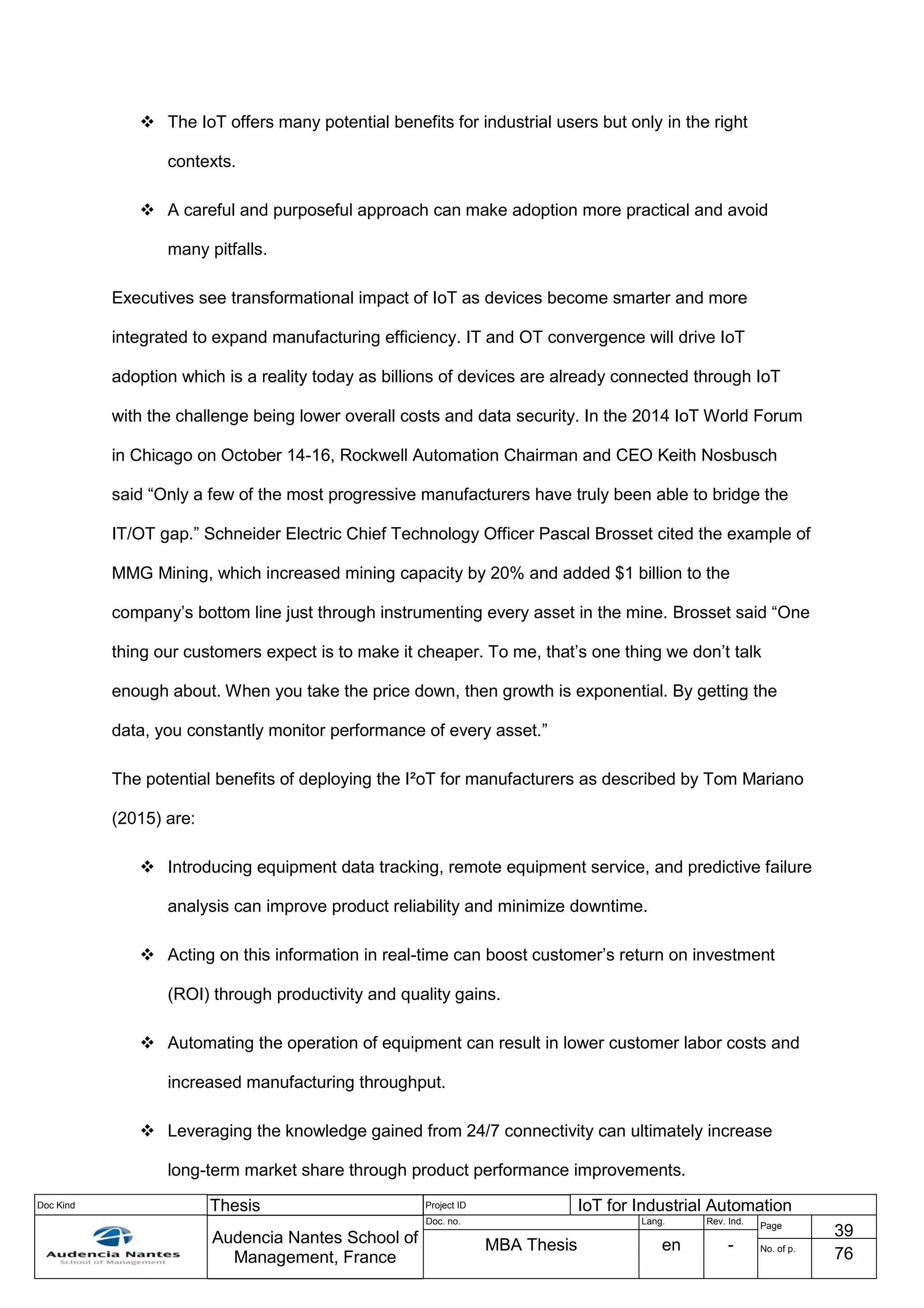 Doc Kind Thesis Project ID IoT for Industrial Automation
Audencia Nantes School of
Management, France
Doc. no. Lang. Rev. Ind.
Page
39
MBA Thesis en - No. of p.
76
 The IoT offers many potential benefits for industrial users but only in the right
contexts.
 A careful and purposeful approach can make adoption more practical and avoid
many pitfalls.
Executives see transformational impact of IoT as devices become smarter and more
integrated to expand manufacturing efficiency. IT and OT convergence will drive IoT
adoption which is a reality today as billions of devices are already connected through IoT
with the challenge being lower overall costs and data security. In the 2014 IoT World Forum
in Chicago on October 14-16, Rockwell Automation Chairman and CEO Keith Nosbusch
said “Only a few of the most progressive manufacturers have truly been able to bridge the
IT/OT gap.” Schneider Electric Chief Technology Officer Pascal Brosset cited the example of
MMG Mining, which increased mining capacity by 20% and added $1 billion to the
company’s bottom line just through instrumenting every asset in the mine. Brosset said “One
thing our customers expect is to make it cheaper. To me, that’s one thing we don’t talk
enough about. When you take the price down, then growth is exponential. By getting the
data, you constantly monitor performance of every asset.”
The potential benefits of deploying the I²oT for manufacturers as described by Tom Mariano
(2015) are:
 Introducing equipment data tracking, remote equipment service, and predictive failure
analysis can improve product reliability and minimize downtime.
 Acting on this information in real-time can boost customer’s return on investment
(ROI) through productivity and quality gains.
 Automating the operation of equipment can result in lower customer labor costs and
increased manufacturing throughput.
 Leveraging the knowledge gained from 24/7 connectivity can ultimately increase
long-term market share through product performance improvements.
 