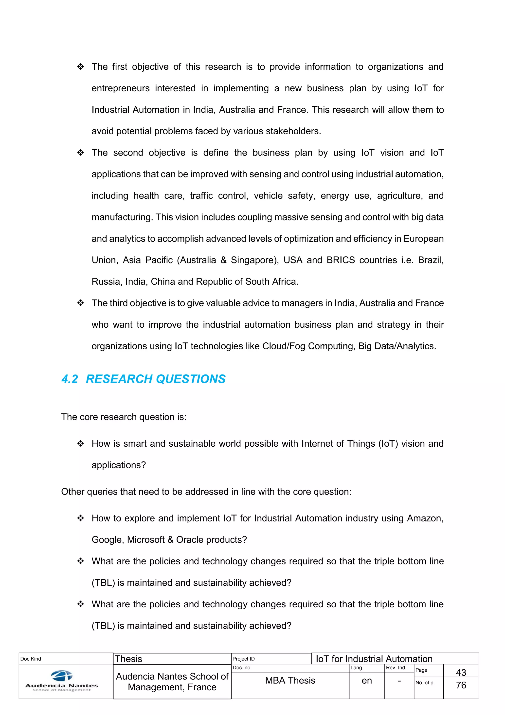 Doc Kind Thesis Project ID IoT for Industrial Automation
Audencia Nantes School of
Management, France
Doc. no. Lang. Rev. Ind.
Page
43
MBA Thesis en - No. of p.
76
 The first objective of this research is to provide information to organizations and
entrepreneurs interested in implementing a new business plan by using IoT for
Industrial Automation in India, Australia and France. This research will allow them to
avoid potential problems faced by various stakeholders.
 The second objective is define the business plan by using IoT vision and IoT
applications that can be improved with sensing and control using industrial automation,
including health care, traffic control, vehicle safety, energy use, agriculture, and
manufacturing. This vision includes coupling massive sensing and control with big data
and analytics to accomplish advanced levels of optimization and efficiency in European
Union, Asia Pacific (Australia & Singapore), USA and BRICS countries i.e. Brazil,
Russia, India, China and Republic of South Africa.
 The third objective is to give valuable advice to managers in India, Australia and France
who want to improve the industrial automation business plan and strategy in their
organizations using IoT technologies like Cloud/Fog Computing, Big Data/Analytics.
4.2 RESEARCH QUESTIONS
The core research question is:
 How is smart and sustainable world possible with Internet of Things (IoT) vision and
applications?
Other queries that need to be addressed in line with the core question:
 How to explore and implement IoT for Industrial Automation industry using Amazon,
Google, Microsoft & Oracle products?
 What are the policies and technology changes required so that the triple bottom line
(TBL) is maintained and sustainability achieved?
 What are the policies and technology changes required so that the triple bottom line
(TBL) is maintained and sustainability achieved?
 