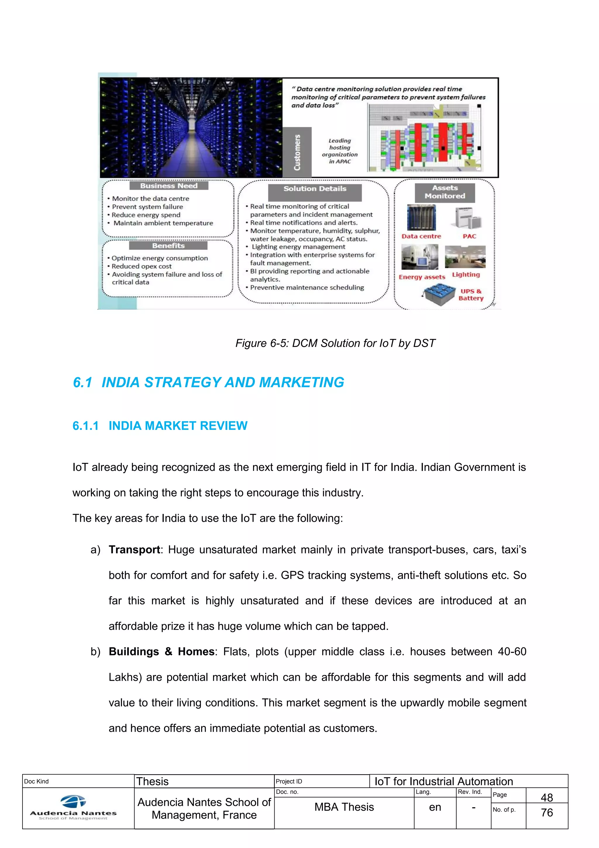 Doc Kind Thesis Project ID IoT for Industrial Automation
Audencia Nantes School of
Management, France
Doc. no. Lang. Rev. Ind.
Page
48
MBA Thesis en - No. of p.
76
Figure 6-5: DCM Solution for IoT by DST
6.1 INDIA STRATEGY AND MARKETING
6.1.1 INDIA MARKET REVIEW
IoT already being recognized as the next emerging field in IT for India. Indian Government is
working on taking the right steps to encourage this industry.
The key areas for India to use the IoT are the following:
a) Transport: Huge unsaturated market mainly in private transport-buses, cars, taxi’s
both for comfort and for safety i.e. GPS tracking systems, anti-theft solutions etc. So
far this market is highly unsaturated and if these devices are introduced at an
affordable prize it has huge volume which can be tapped.
b) Buildings & Homes: Flats, plots (upper middle class i.e. houses between 40-60
Lakhs) are potential market which can be affordable for this segments and will add
value to their living conditions. This market segment is the upwardly mobile segment
and hence offers an immediate potential as customers.
 