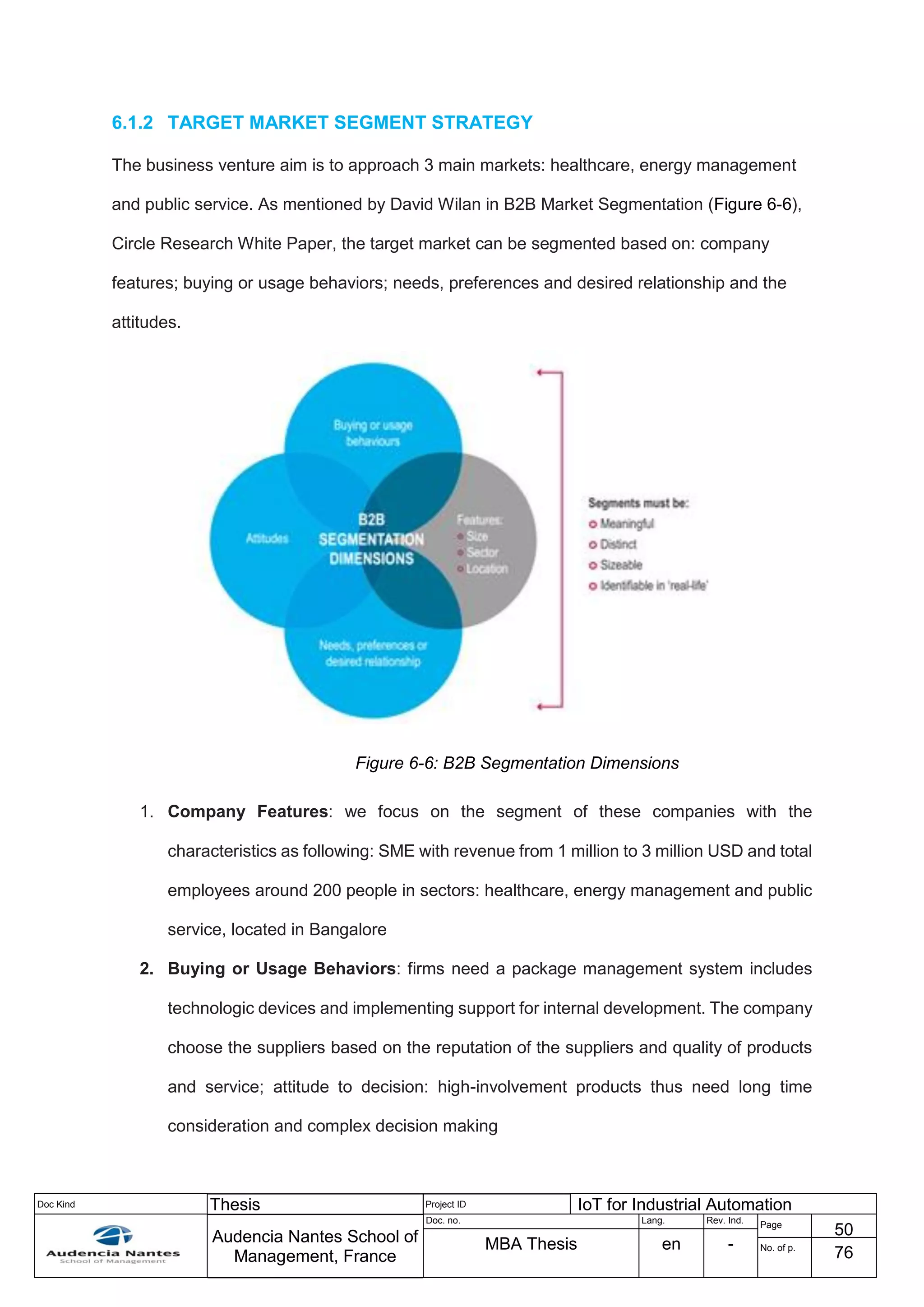 Doc Kind Thesis Project ID IoT for Industrial Automation
Audencia Nantes School of
Management, France
Doc. no. Lang. Rev. Ind.
Page
50
MBA Thesis en - No. of p.
76
6.1.2 TARGET MARKET SEGMENT STRATEGY
The business venture aim is to approach 3 main markets: healthcare, energy management
and public service. As mentioned by David Wilan in B2B Market Segmentation (Figure 6-6),
Circle Research White Paper, the target market can be segmented based on: company
features; buying or usage behaviors; needs, preferences and desired relationship and the
attitudes.
Figure 6-6: B2B Segmentation Dimensions
1. Company Features: we focus on the segment of these companies with the
characteristics as following: SME with revenue from 1 million to 3 million USD and total
employees around 200 people in sectors: healthcare, energy management and public
service, located in Bangalore
2. Buying or Usage Behaviors: firms need a package management system includes
technologic devices and implementing support for internal development. The company
choose the suppliers based on the reputation of the suppliers and quality of products
and service; attitude to decision: high-involvement products thus need long time
consideration and complex decision making
 