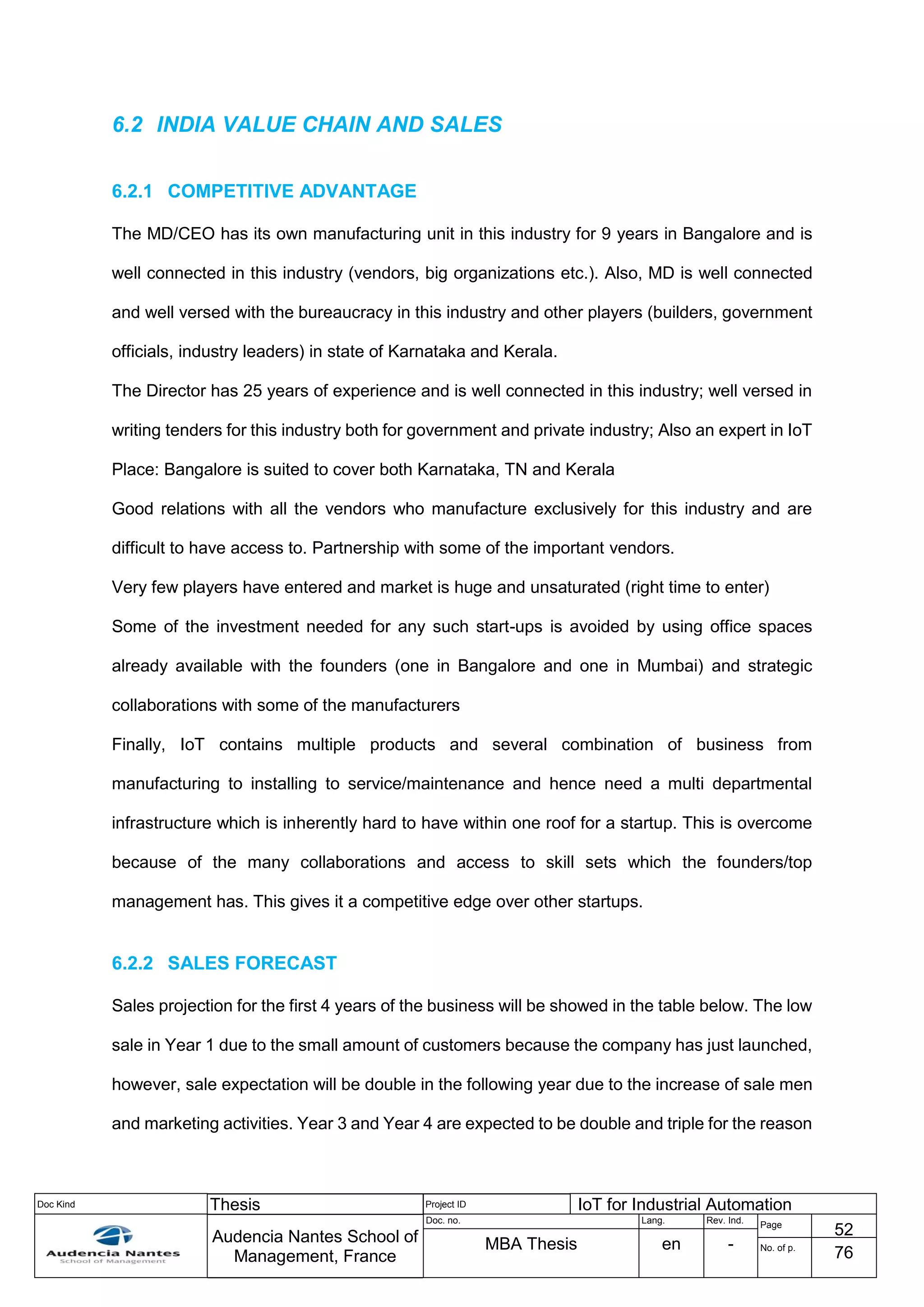 Doc Kind Thesis Project ID IoT for Industrial Automation
Audencia Nantes School of
Management, France
Doc. no. Lang. Rev. Ind.
Page
52
MBA Thesis en - No. of p.
76
6.2 INDIA VALUE CHAIN AND SALES
6.2.1 COMPETITIVE ADVANTAGE
The MD/CEO has its own manufacturing unit in this industry for 9 years in Bangalore and is
well connected in this industry (vendors, big organizations etc.). Also, MD is well connected
and well versed with the bureaucracy in this industry and other players (builders, government
officials, industry leaders) in state of Karnataka and Kerala.
The Director has 25 years of experience and is well connected in this industry; well versed in
writing tenders for this industry both for government and private industry; Also an expert in IoT
Place: Bangalore is suited to cover both Karnataka, TN and Kerala
Good relations with all the vendors who manufacture exclusively for this industry and are
difficult to have access to. Partnership with some of the important vendors.
Very few players have entered and market is huge and unsaturated (right time to enter)
Some of the investment needed for any such start-ups is avoided by using office spaces
already available with the founders (one in Bangalore and one in Mumbai) and strategic
collaborations with some of the manufacturers
Finally, IoT contains multiple products and several combination of business from
manufacturing to installing to service/maintenance and hence need a multi departmental
infrastructure which is inherently hard to have within one roof for a startup. This is overcome
because of the many collaborations and access to skill sets which the founders/top
management has. This gives it a competitive edge over other startups.
6.2.2 SALES FORECAST
Sales projection for the first 4 years of the business will be showed in the table below. The low
sale in Year 1 due to the small amount of customers because the company has just launched,
however, sale expectation will be double in the following year due to the increase of sale men
and marketing activities. Year 3 and Year 4 are expected to be double and triple for the reason
 