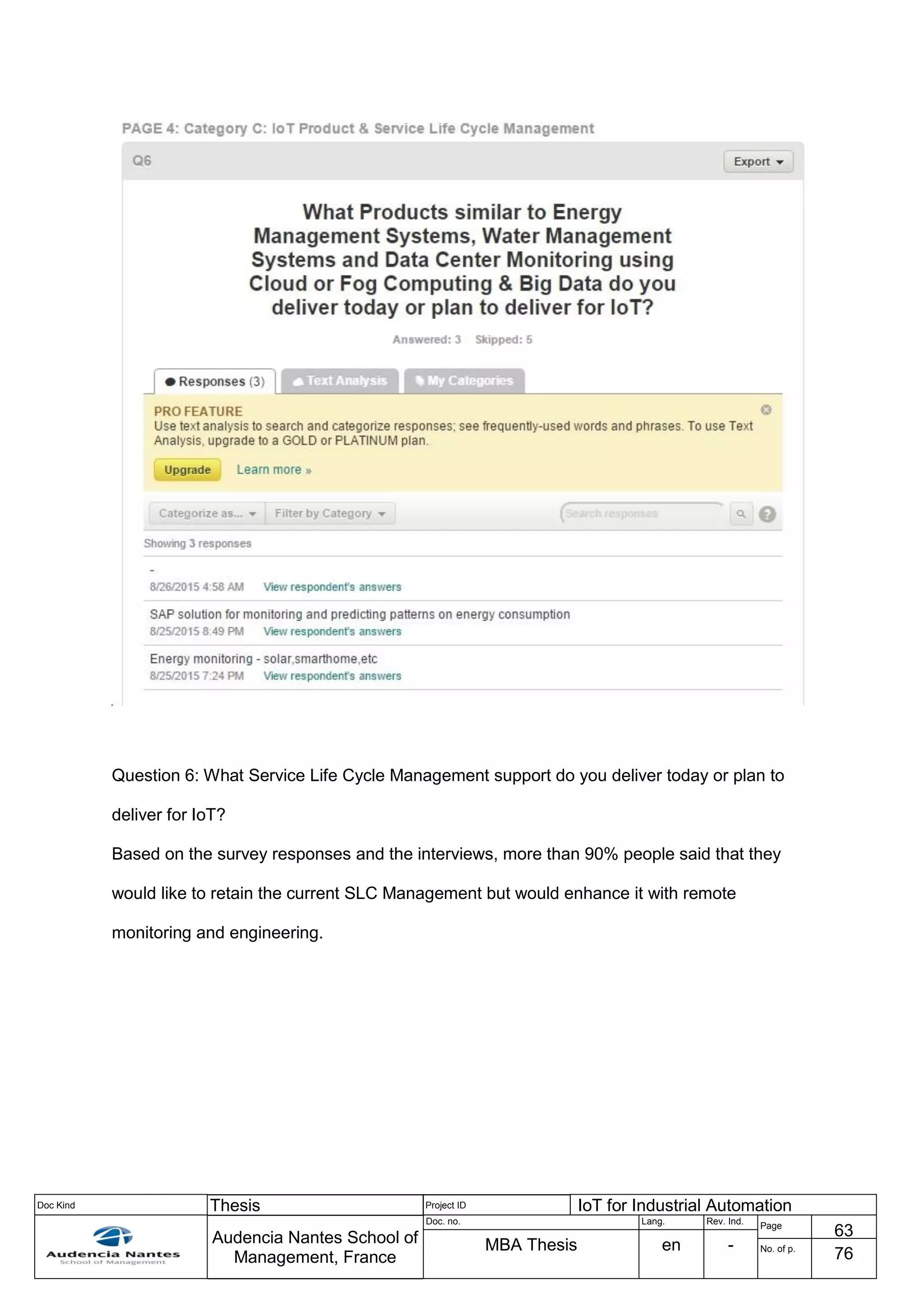 Doc Kind Thesis Project ID IoT for Industrial Automation
Audencia Nantes School of
Management, France
Doc. no. Lang. Rev. Ind.
Page
63
MBA Thesis en - No. of p.
76
Question 6: What Service Life Cycle Management support do you deliver today or plan to
deliver for IoT?
Based on the survey responses and the interviews, more than 90% people said that they
would like to retain the current SLC Management but would enhance it with remote
monitoring and engineering.
 