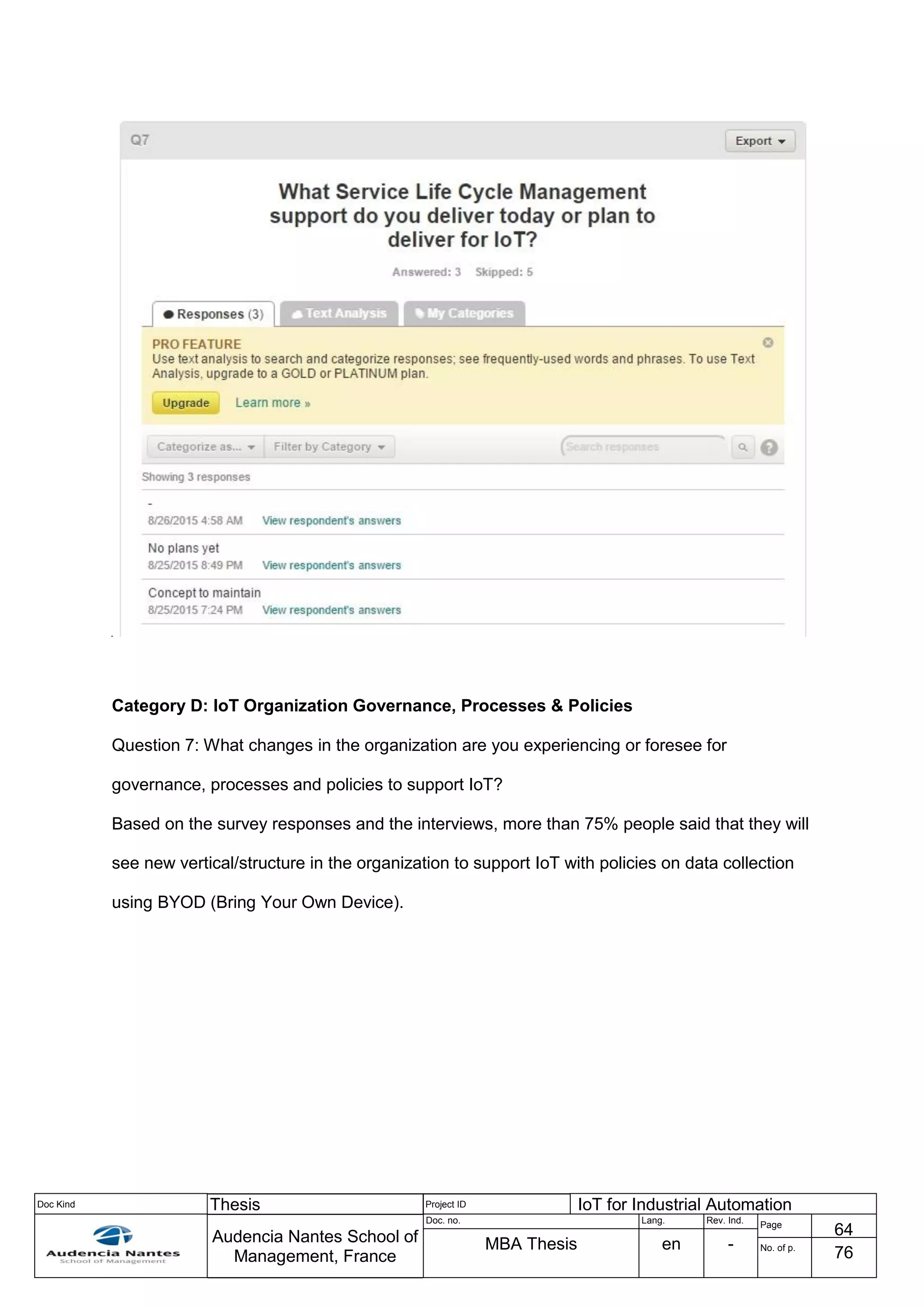 Doc Kind Thesis Project ID IoT for Industrial Automation
Audencia Nantes School of
Management, France
Doc. no. Lang. Rev. Ind.
Page
64
MBA Thesis en - No. of p.
76
Category D: IoT Organization Governance, Processes & Policies
Question 7: What changes in the organization are you experiencing or foresee for
governance, processes and policies to support IoT?
Based on the survey responses and the interviews, more than 75% people said that they will
see new vertical/structure in the organization to support IoT with policies on data collection
using BYOD (Bring Your Own Device).
 