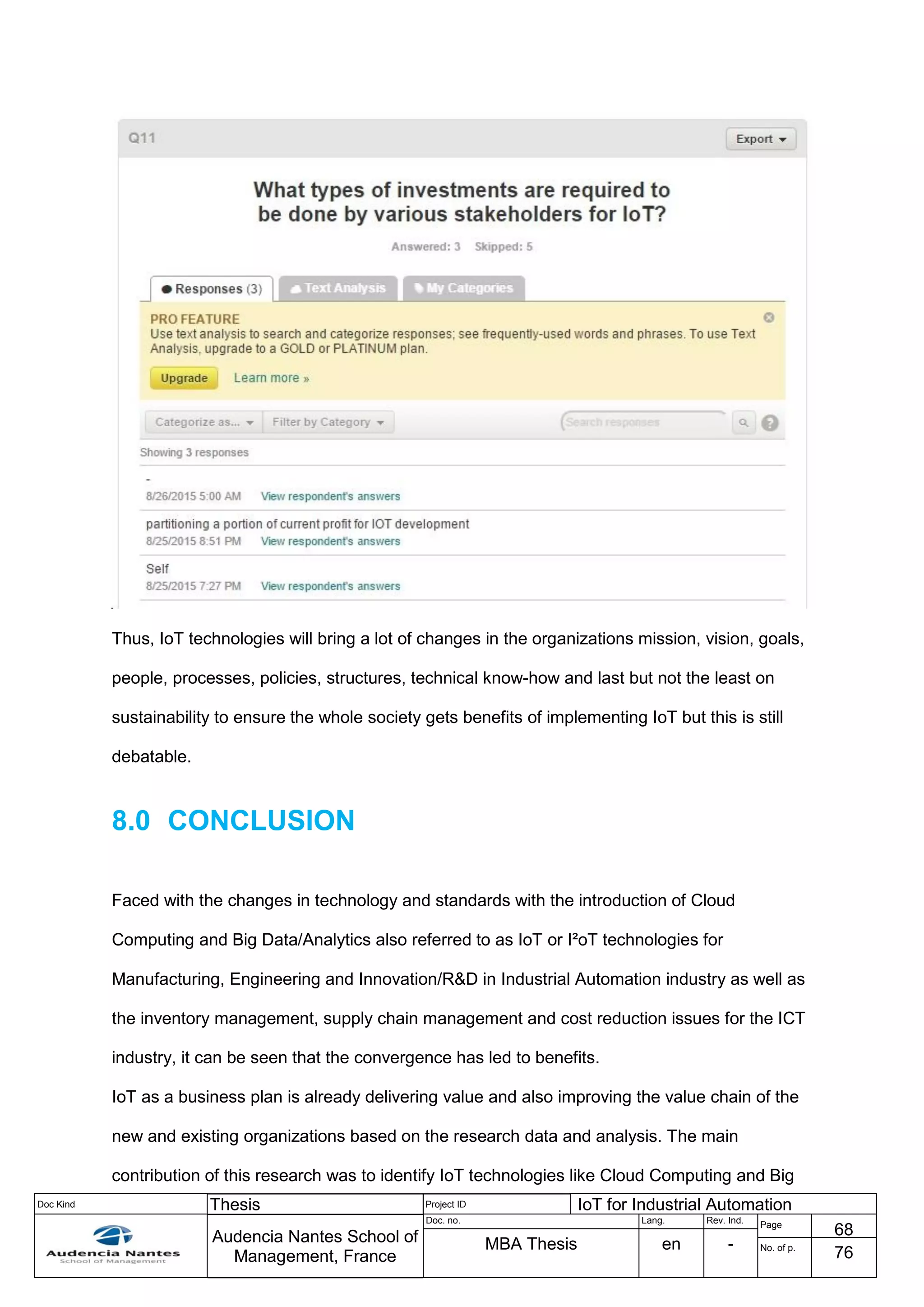Doc Kind Thesis Project ID IoT for Industrial Automation
Audencia Nantes School of
Management, France
Doc. no. Lang. Rev. Ind.
Page
68
MBA Thesis en - No. of p.
76
Thus, IoT technologies will bring a lot of changes in the organizations mission, vision, goals,
people, processes, policies, structures, technical know-how and last but not the least on
sustainability to ensure the whole society gets benefits of implementing IoT but this is still
debatable.
8.0 CONCLUSION
Faced with the changes in technology and standards with the introduction of Cloud
Computing and Big Data/Analytics also referred to as IoT or I²oT technologies for
Manufacturing, Engineering and Innovation/R&D in Industrial Automation industry as well as
the inventory management, supply chain management and cost reduction issues for the ICT
industry, it can be seen that the convergence has led to benefits.
IoT as a business plan is already delivering value and also improving the value chain of the
new and existing organizations based on the research data and analysis. The main
contribution of this research was to identify IoT technologies like Cloud Computing and Big
 