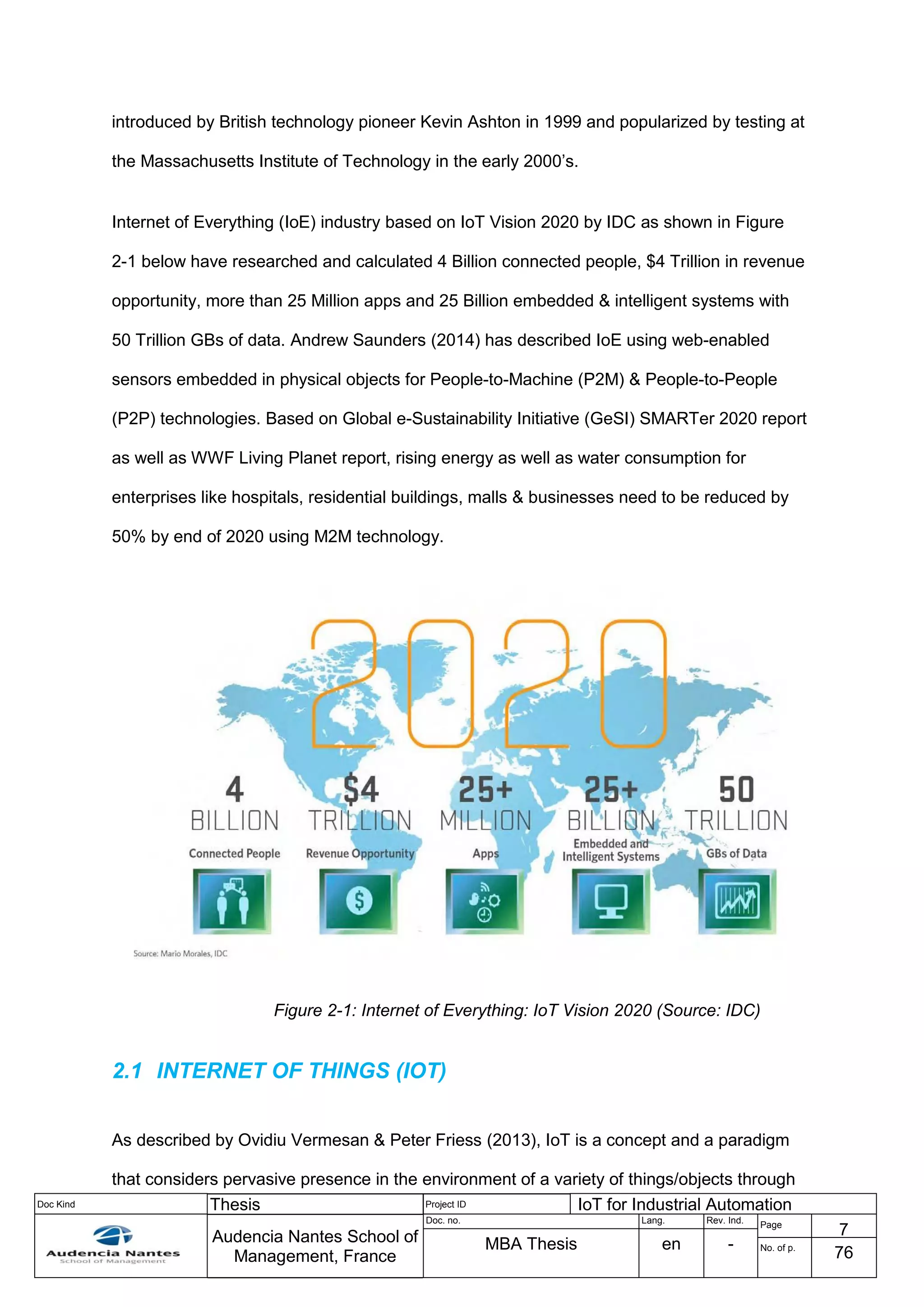 Doc Kind Thesis Project ID IoT for Industrial Automation
Audencia Nantes School of
Management, France
Doc. no. Lang. Rev. Ind.
Page
7
MBA Thesis en - No. of p.
76
introduced by British technology pioneer Kevin Ashton in 1999 and popularized by testing at
the Massachusetts Institute of Technology in the early 2000’s.
Internet of Everything (IoE) industry based on IoT Vision 2020 by IDC as shown in Figure
2-1 below have researched and calculated 4 Billion connected people, $4 Trillion in revenue
opportunity, more than 25 Million apps and 25 Billion embedded & intelligent systems with
50 Trillion GBs of data. Andrew Saunders (2014) has described IoE using web-enabled
sensors embedded in physical objects for People-to-Machine (P2M) & People-to-People
(P2P) technologies. Based on Global e-Sustainability Initiative (GeSI) SMARTer 2020 report
as well as WWF Living Planet report, rising energy as well as water consumption for
enterprises like hospitals, residential buildings, malls & businesses need to be reduced by
50% by end of 2020 using M2M technology.
Figure 2-1: Internet of Everything: IoT Vision 2020 (Source: IDC)
2.1 INTERNET OF THINGS (IOT)
As described by Ovidiu Vermesan & Peter Friess (2013), IoT is a concept and a paradigm
that considers pervasive presence in the environment of a variety of things/objects through
 