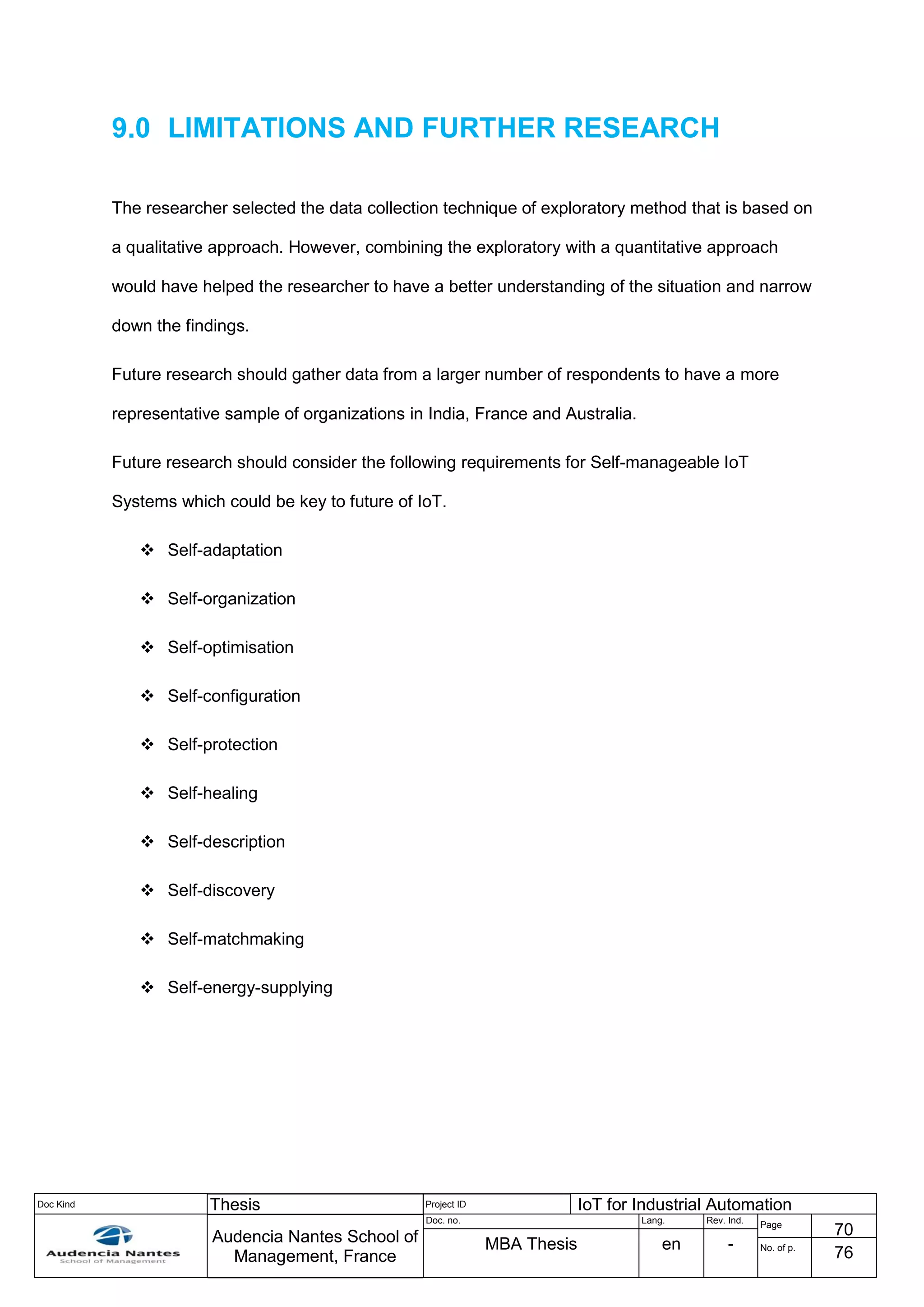 Doc Kind Thesis Project ID IoT for Industrial Automation
Audencia Nantes School of
Management, France
Doc. no. Lang. Rev. Ind.
Page
70
MBA Thesis en - No. of p.
76
9.0 LIMITATIONS AND FURTHER RESEARCH
The researcher selected the data collection technique of exploratory method that is based on
a qualitative approach. However, combining the exploratory with a quantitative approach
would have helped the researcher to have a better understanding of the situation and narrow
down the findings.
Future research should gather data from a larger number of respondents to have a more
representative sample of organizations in India, France and Australia.
Future research should consider the following requirements for Self-manageable IoT
Systems which could be key to future of IoT.
 Self-adaptation
 Self-organization
 Self-optimisation
 Self-configuration
 Self-protection
 Self-healing
 Self-description
 Self-discovery
 Self-matchmaking
 Self-energy-supplying
 