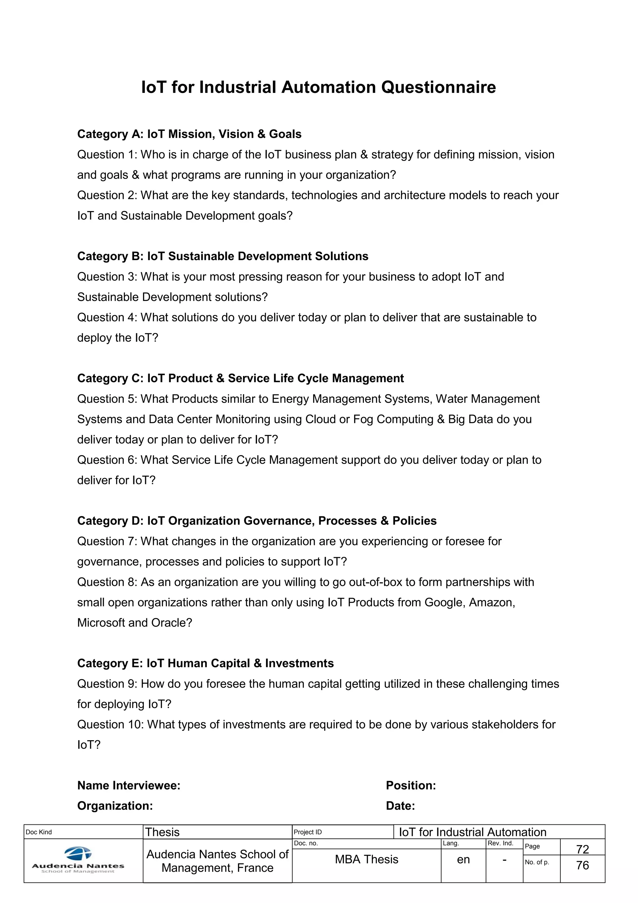 Doc Kind Thesis Project ID IoT for Industrial Automation
Audencia Nantes School of
Management, France
Doc. no. Lang. Rev. Ind.
Page
72
MBA Thesis en - No. of p.
76
IoT for Industrial Automation Questionnaire
Category A: IoT Mission, Vision & Goals
Question 1: Who is in charge of the IoT business plan & strategy for defining mission, vision
and goals & what programs are running in your organization?
Question 2: What are the key standards, technologies and architecture models to reach your
IoT and Sustainable Development goals?
Category B: IoT Sustainable Development Solutions
Question 3: What is your most pressing reason for your business to adopt IoT and
Sustainable Development solutions?
Question 4: What solutions do you deliver today or plan to deliver that are sustainable to
deploy the IoT?
Category C: IoT Product & Service Life Cycle Management
Question 5: What Products similar to Energy Management Systems, Water Management
Systems and Data Center Monitoring using Cloud or Fog Computing & Big Data do you
deliver today or plan to deliver for IoT?
Question 6: What Service Life Cycle Management support do you deliver today or plan to
deliver for IoT?
Category D: IoT Organization Governance, Processes & Policies
Question 7: What changes in the organization are you experiencing or foresee for
governance, processes and policies to support IoT?
Question 8: As an organization are you willing to go out-of-box to form partnerships with
small open organizations rather than only using IoT Products from Google, Amazon,
Microsoft and Oracle?
Category E: IoT Human Capital & Investments
Question 9: How do you foresee the human capital getting utilized in these challenging times
for deploying IoT?
Question 10: What types of investments are required to be done by various stakeholders for
IoT?
Name Interviewee: Position:
Organization: Date:
 