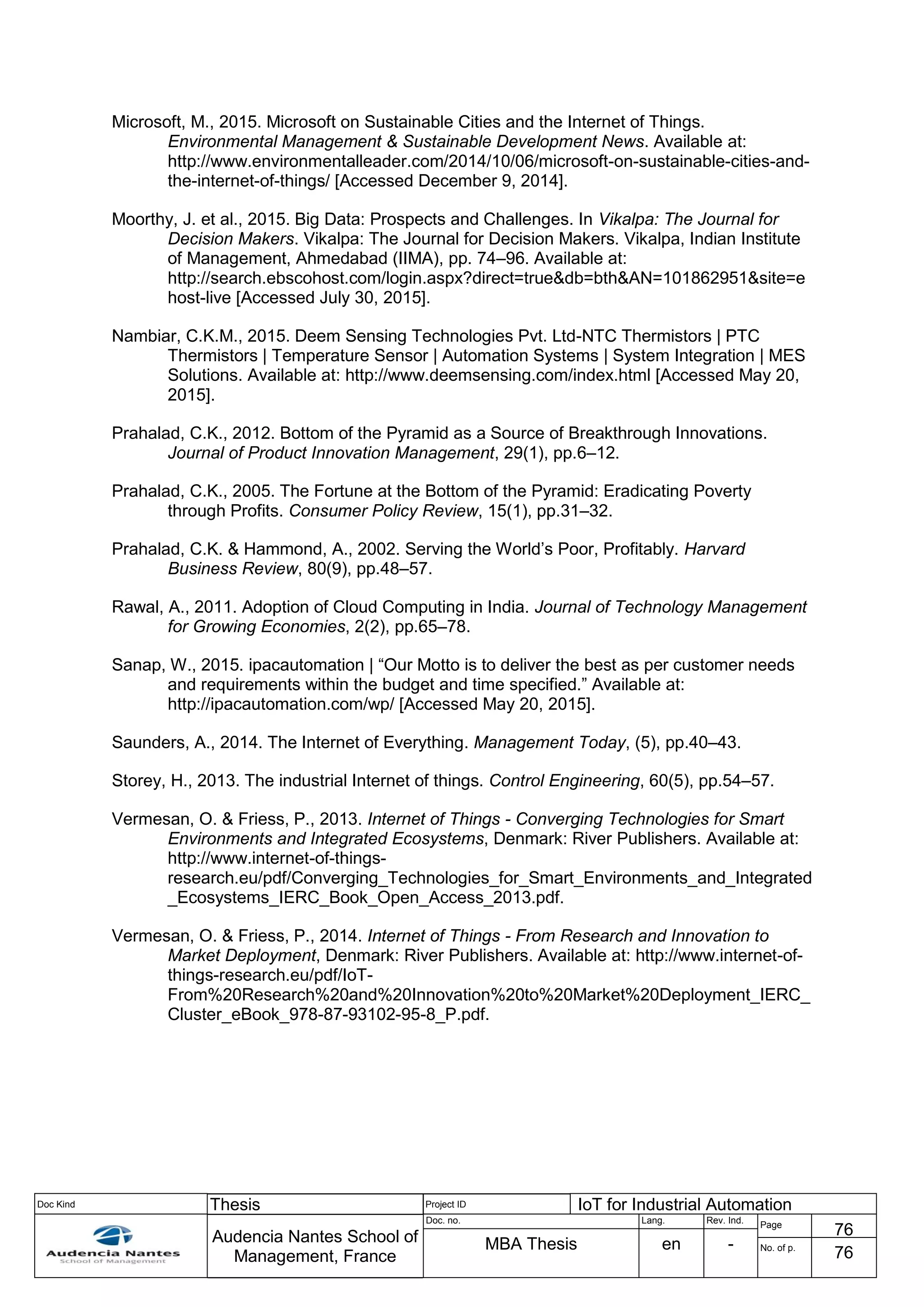 Doc Kind Thesis Project ID IoT for Industrial Automation
Audencia Nantes School of
Management, France
Doc. no. Lang. Rev. Ind.
Page
76
MBA Thesis en - No. of p.
76
Microsoft, M., 2015. Microsoft on Sustainable Cities and the Internet of Things.
Environmental Management & Sustainable Development News. Available at:
http://www.environmentalleader.com/2014/10/06/microsoft-on-sustainable-cities-and-
the-internet-of-things/ [Accessed December 9, 2014].
Moorthy, J. et al., 2015. Big Data: Prospects and Challenges. In Vikalpa: The Journal for
Decision Makers. Vikalpa: The Journal for Decision Makers. Vikalpa, Indian Institute
of Management, Ahmedabad (IIMA), pp. 74–96. Available at:
http://search.ebscohost.com/login.aspx?direct=true&db=bth&AN=101862951&site=e
host-live [Accessed July 30, 2015].
Nambiar, C.K.M., 2015. Deem Sensing Technologies Pvt. Ltd-NTC Thermistors | PTC
Thermistors | Temperature Sensor | Automation Systems | System Integration | MES
Solutions. Available at: http://www.deemsensing.com/index.html [Accessed May 20,
2015].
Prahalad, C.K., 2012. Bottom of the Pyramid as a Source of Breakthrough Innovations.
Journal of Product Innovation Management, 29(1), pp.6–12.
Prahalad, C.K., 2005. The Fortune at the Bottom of the Pyramid: Eradicating Poverty
through Profits. Consumer Policy Review, 15(1), pp.31–32.
Prahalad, C.K. & Hammond, A., 2002. Serving the World’s Poor, Profitably. Harvard
Business Review, 80(9), pp.48–57.
Rawal, A., 2011. Adoption of Cloud Computing in India. Journal of Technology Management
for Growing Economies, 2(2), pp.65–78.
Sanap, W., 2015. ipacautomation | “Our Motto is to deliver the best as per customer needs
and requirements within the budget and time specified.” Available at:
http://ipacautomation.com/wp/ [Accessed May 20, 2015].
Saunders, A., 2014. The Internet of Everything. Management Today, (5), pp.40–43.
Storey, H., 2013. The industrial Internet of things. Control Engineering, 60(5), pp.54–57.
Vermesan, O. & Friess, P., 2013. Internet of Things - Converging Technologies for Smart
Environments and Integrated Ecosystems, Denmark: River Publishers. Available at:
http://www.internet-of-things-
research.eu/pdf/Converging_Technologies_for_Smart_Environments_and_Integrated
_Ecosystems_IERC_Book_Open_Access_2013.pdf.
Vermesan, O. & Friess, P., 2014. Internet of Things - From Research and Innovation to
Market Deployment, Denmark: River Publishers. Available at: http://www.internet-of-
things-research.eu/pdf/IoT-
From%20Research%20and%20Innovation%20to%20Market%20Deployment_IERC_
Cluster_eBook_978-87-93102-95-8_P.pdf.
 