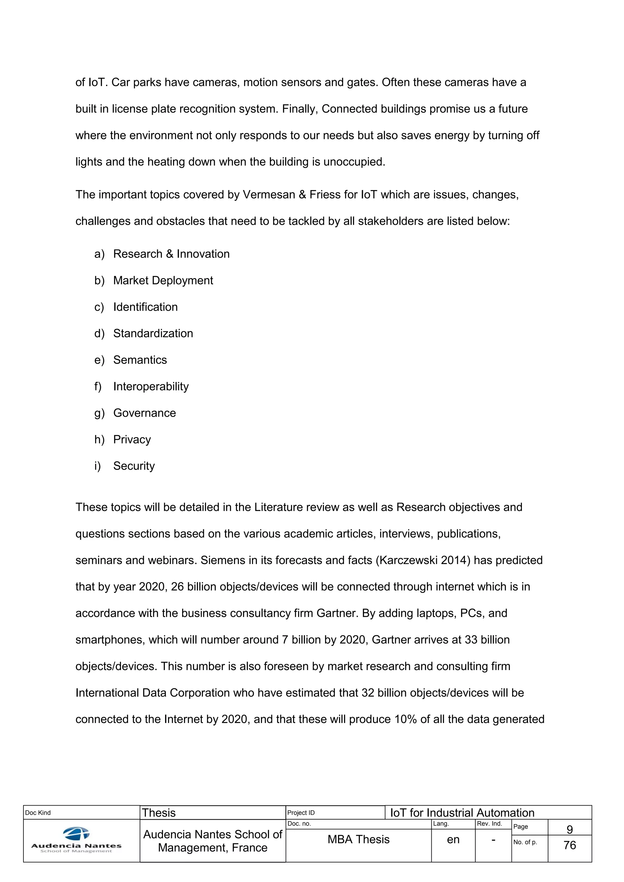 Doc Kind Thesis Project ID IoT for Industrial Automation
Audencia Nantes School of
Management, France
Doc. no. Lang. Rev. Ind.
Page
9
MBA Thesis en - No. of p.
76
of IoT. Car parks have cameras, motion sensors and gates. Often these cameras have a
built in license plate recognition system. Finally, Connected buildings promise us a future
where the environment not only responds to our needs but also saves energy by turning off
lights and the heating down when the building is unoccupied.
The important topics covered by Vermesan & Friess for IoT which are issues, changes,
challenges and obstacles that need to be tackled by all stakeholders are listed below:
a) Research & Innovation
b) Market Deployment
c) Identification
d) Standardization
e) Semantics
f) Interoperability
g) Governance
h) Privacy
i) Security
These topics will be detailed in the Literature review as well as Research objectives and
questions sections based on the various academic articles, interviews, publications,
seminars and webinars. Siemens in its forecasts and facts (Karczewski 2014) has predicted
that by year 2020, 26 billion objects/devices will be connected through internet which is in
accordance with the business consultancy firm Gartner. By adding laptops, PCs, and
smartphones, which will number around 7 billion by 2020, Gartner arrives at 33 billion
objects/devices. This number is also foreseen by market research and consulting firm
International Data Corporation who have estimated that 32 billion objects/devices will be
connected to the Internet by 2020, and that these will produce 10% of all the data generated
 