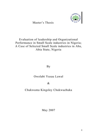0
Master’s Thesis
Evaluation of leadership and Organizational
Performance in Small Scale industries in Nigeria;
A Case of Selected Small Scale industries in Aba,
Abia State, Nigeria
By
Owolabi Yusau Lawal
&
Chukwuma Kingsley Chukwuebuka
May 2007
 