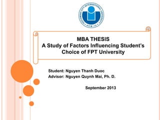 MBA THESIS
A Study of Factors Influencing Student’s
Choice of FPT University
Student: Nguyen Thanh Duoc
Advisor: Nguyen Quynh Mai, Ph. D.
September 2013
 