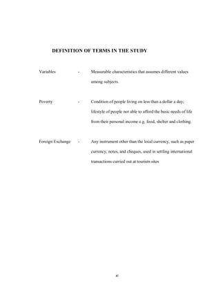 xi
DEFINITION OF TERMS IN THE STUDY
Variables - Measurable characteristics that assumes different values
among subjects.
Poverty - Condition of people living on less than a dollar a day;
lifestyle of people not able to afford the basic needs of life
from their personal income e.g. food, shelter and clothing.
Foreign Exchange - Any instrument other than the local currency, such as paper
currency, notes, and cheques, used in settling international
transactions curried out at tourism sites
 