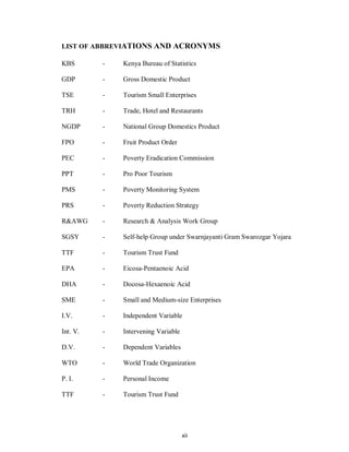 xii
LIST OF ABBREVIATIONS AND ACRONYMS
KBS - Kenya Bureau of Statistics
GDP - Gross Domestic Product
TSE - Tourism Small Enterprises
TRH - Trade, Hotel and Restaurants
NGDP - National Group Domestics Product
FPO - Fruit Product Order
PEC - Poverty Eradication Commission
PPT - Pro Poor Tourism
PMS - Poverty Monitoring System
PRS - Poverty Reduction Strategy
R&AWG - Research & Analysis Work Group
SGSY - Self-help Group under Swarnjayanti Gram Swarozgar Yojara
TTF - Tourism Trust Fund
EPA - Eicosa-Pentaenoic Acid
DHA - Docosa-Hexaenoic Acid
SME - Small and Medium-size Enterprises
I.V. - Independent Variable
Int. V. - Intervening Variable
D.V. - Dependent Variables
WTO - World Trade Organization
P. I. - Personal Income
TTF - Tourism Trust Fund
 