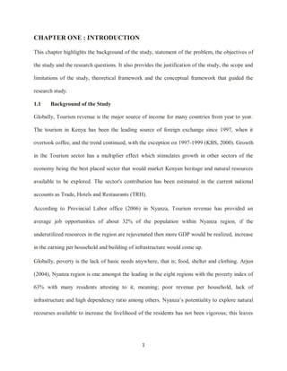 1
CHAPTER ONE : INTRODUCTION
This chapter highlights the background of the study, statement of the problem, the objectives of
the study and the research questions. It also provides the justification of the study, the scope and
limitations of the study, theoretical framework and the conceptual framework that guided the
research study.
1.1 Background of the Study
Globally, Tourism revenue is the major source of income for many countries from year to year.
The tourism in Kenya has been the leading source of foreign exchange since 1997, when it
overtook coffee, and the trend continued, with the exception on 1997-1999 (KBS, 2000). Growth
in the Tourism sector has a multiplier effect which stimulates growth in other sectors of the
economy being the best placed sector that would market Kenyan heritage and natural resources
available to be explored. The sector's contribution has been estimated in the current national
accounts as Trade, Hotels and Restaurants (TRH).
According to Provincial Labor office (2006) in Nyanza, Tourism revenue has provided an
average job opportunities of about 32% of the population within Nyanza region, if the
underutilized resources in the region are rejuvenated then more GDP would be realized, increase
in the earning per household and building of infrastructure would come up.
Globally, poverty is the lack of basic needs anywhere, that is; food, shelter and clothing. Arjun
(2004), Nyanza region is one amongst the leading in the eight regions with the poverty index of
63% with many residents attesting to it, meaning; poor revenue per household, lack of
infrastructure and high dependency ratio among others. Nyanza‟s potentiality to explore natural
recourses available to increase the livelihood of the residents has not been vigorous; this leaves
 