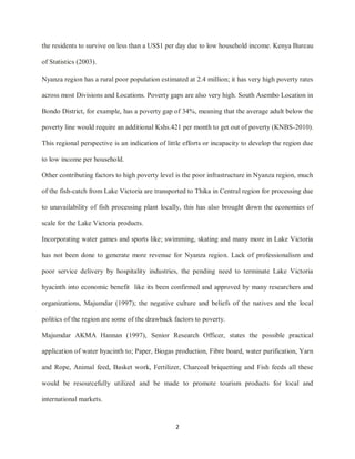 2
the residents to survive on less than a US$1 per day due to low household income. Kenya Bureau
of Statistics (2003).
Nyanza region has a rural poor population estimated at 2.4 million; it has very high poverty rates
across most Divisions and Locations. Poverty gaps are also very high. South Asembo Location in
Bondo District, for example, has a poverty gap of 34%, meaning that the average adult below the
poverty line would require an additional Kshs.421 per month to get out of poverty (KNBS-2010).
This regional perspective is an indication of little efforts or incapacity to develop the region due
to low income per household.
Other contributing factors to high poverty level is the poor infrastructure in Nyanza region, much
of the fish-catch from Lake Victoria are transported to Thika in Central region for processing due
to unavailability of fish processing plant locally, this has also brought down the economies of
scale for the Lake Victoria products.
Incorporating water games and sports like; swimming, skating and many more in Lake Victoria
has not been done to generate more revenue for Nyanza region. Lack of professionalism and
poor service delivery by hospitality industries, the pending need to terminate Lake Victoria
hyacinth into economic benefit like its been confirmed and approved by many researchers and
organizations, Majumdar (1997); the negative culture and beliefs of the natives and the local
politics of the region are some of the drawback factors to poverty.
Majumdar AKMA Hannan (1997), Senior Research Officer, states the possible practical
application of water hyacinth to; Paper, Biogas production, Fibre board, water purification, Yarn
and Rope, Animal feed, Basket work, Fertilizer, Charcoal briquetting and Fish feeds all these
would be resourcefully utilized and be made to promote tourism products for local and
international markets.
 