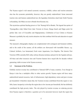 3
The Nyanza region‟s rich natural economic resources, wildlife, culture and tourism attraction
sites has the economic potentiality, however, they are greatly underutilized. Some renowned
tourism sites and features underutilized are; the legendary bottomless dead Lake Simbi Nyaima
in Kendubay, Kit Mikai en-rout to Bondo from Kisumu city.
The mysterious spiritual healing power at „Got‟ Ramogi hill in Bondo, The legend foot-prints of
„Nyamgodho-a lady fished from Lake Victoria in Gwasi, Dunga beach and Hippo point for
perfect lake view of Crocodiles and Hippopotamus, Celebration of Luo Culture at Kisumu
Museum is probably the only tourist attraction site that combines both fun and education in equal
measure.
The museum's ethnographic displays are complemented with zoological and botanical exhibits,
and to the credit of the curator, all the artifacts are showcased with incredible finesse. e.g.
Cultural Artifacts, Luo homestead, Fresh water Aquariums, Live Reptiles, The historic Port
Victoria (1898) currently Rift-valley railway Kisumu terminus and port for the Uganda railways.
All these and other resources sites and Tourism features have stayed idle for decades without
generating viable revenue in the Nyanza economy.
1.2 Statement of the Problem.
Globally tourism revenue has contributed to National GDP of many countries. Even though in
Kenya it also has a multiplier effect to other sectors growth, Nyanza region still have many
underutilized natural resources, lack of infrastructure, high dependency ration and poor revenue
per household. It therefore means that, the Tourism revenue contributed from this region is very
little, hence incapacity to develop the region due to low income per household, this has definitely
contributed the high poverty index. The role played by tourism revenue on reducing poverty
from Nyanza region is therefore a question yet to be answered; however much the region has
 