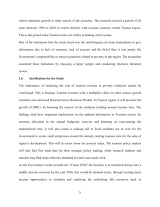 5
which stimulates growth in other sectors of the economy. The research covered a period of 20
years between 1990 to 2010 in twelve districts with tourism sceneries within Nyanza region.
This is the period when Tourism took over coffee in leading with revenue.
One of the limitations that the study faced was the unwillingness of some respondents to give
information due to lack of exposure, lack of concern and the belief that, it was purely the
Government‟s responsibility to answer questions related to poverty in the region. The researcher
countered these limitations by choosing a larger sample and conducting intensive literature
review.
1.6 Justification for the Study
The importance of analyzing the role of tourism revenue in poverty reduction cannot be
overlooked. This is because Tourism revenue with a multiplier effect in other sectors growth
translates into increased National Gross Domestic Product. In Nyanza region, it will promote the
growth of SME‟s by boosting the interest of the residents residing around tourism sites. The
findings shall have important implications on the updated information to Tourism sectors for
resource allocation in the annual budgetary exercise and planning on rejuvenating the
underutilized sites, it will also create a wakeup call to local residents not to wait for the
Government to create small enterprises around the already existing tourism sites for the sake of
region‟s development. This will in return lower the poverty index. The tourism policy makers
will also find first hand data for their strategic policy making, while research students and
scholars may find ready reference databank for their case study work.
As the Government works towards the “Vision 2030” the baseline is to transform Kenya into a
middle income economy by the year 2030, this would be attained easily, through creating more
income opportunities to residents and exploring the underlying idle resources back to
 