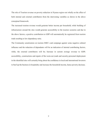 7
The role of Tourism revenue on poverty reduction in Nyanza region rest wholly on the effect of
both internal and external contributors from the intervening variables as shown in the above
conceptual framework.
The increased tourism revenue would generate better income per household, while building of
infrastructure around the sites would generate accessibility to the tourism sceneries and due to
the above factors, a positive contribution to GDP will automatically be registered from tourism
trade resulting to low dependency ratio.
The Community sensitization on tourism SME‟s and campaign against some negative cultural
influence and the reduction of dependants will be an indication of internal contributing factors,
while, the external contributors will be; Increase in current average revenue to GDP;
accessibility, constructions and repairs of the worn-out roads and security personnel deployment
in the identified sites will certainly bring about the confidence in local and international investors
to beef up the business in hospitality and increase the household income, hence poverty decrease.
 
