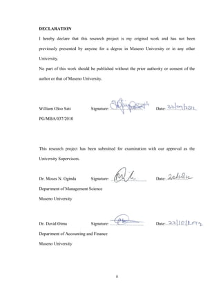 ii
DECLARATION
I hereby declare that this research project is my original work and has not been
previously presented by anyone for a degree in Maseno University or in any other
University.
No part of this work should be published without the prior authority or consent of the
author or that of Maseno University.
William Oloo Sati Signature:……………………. Date:……………
PG/MBA/037/2010
This research project has been submitted for examination with our approval as the
University Supervisors.
Dr. Moses N. Oginda Signature:……………………. Date:………………...
Department of Management Science
Maseno University
Dr. David Oima Signature:……………………. Date:………………...
Department of Accounting and Finance
Maseno University
 