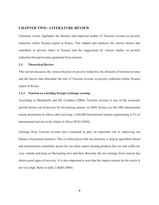 8
CHAPTER TWO : LITERATURE REVIEW
Literature review highlights the theories and empirical studies of Tourism revenue on poverty
reduction within Nyanza region in Kenya. This chapter also analyses the various factors that
contribute to poverty index in Nyanza and the suggestions by various studies on poverty
reduction through revenue generated from tourism.
2.1 Theoretical Review
This section discusses the various theories on poverty reduction, the elements of tourism revenue
and the factors that determine the role of Tourism revenue in poverty reduction within Nyanza
region in Kenya.
2.1.1 Tourism as a leading foreign exchange earning
According to Michndelle and Mc Combien (2006), Tourism revenue is one of the economic
growth factors out of poverty for developing nations. In 2004, Kenya was the fifth international
tourist destination in Africa after receiving 1,360,000 International tourists representing 4.1% of
international arrivals in the whole of Africa WTO (2004).
Earnings from Tourism revenue have continued to play an important role in improving our
balance of payments position. This is critical given that our economy is largely agriculture based
and international commodity prices for our main export earning products like tea and coffee are
very volatile and keep on fluctuating now and then. Recently the net earnings form tourism has
shown good signs of recovery. It is also important to note that the import content for the sector is
not very high. Refer to table 2 (KBS-2006).
 
