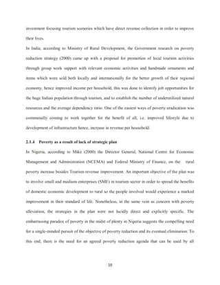 10
investment focusing tourism sceneries which have direct revenue collection in order to improve
their lives.
In India, according to Ministry of Rural Development, the Government research on poverty
reduction strategy (2000) came up with a proposal for promotion of local tourism activities
through group work support with relevant economic activities and handmade ornaments and
items which were sold both locally and internationally for the better growth of their regional
economy, hence improved income per household, this was done to identify job opportunities for
the huge Indian population through tourism, and to establish the number of underutilized natural
resources and the average dependency ratio. One of the easiest ways of poverty eradication was
communally coming to work together for the benefit of all, i.e. improved lifestyle due to
development of infrastructure hence, increase in revenue per household.
2.1.4 Poverty as a result of lack of strategic plan
In Nigeria, according to Mike (2000) the Director General, National Centre for Economic
Management and Administration (NCEMA) and Federal Ministry of Finance, on the rural
poverty increase besides Tourism revenue improvement. An important objective of the plan was
to involve small and medium enterprises (SME) in tourism sector in order to spread the benefits
of domestic economic development to rural so the people involved would experience a marked
improvement in their standard of life. Nonetheless, in the same vein as concern with poverty
alleviation, the strategies in the plan were not lucidly direct and explicitly specific. The
embarrassing paradox of poverty in the midst of plenty in Nigeria suggests the compelling need
for a single-minded pursuit of the objective of poverty reduction and its eventual elimination. To
this end, there is the need for an agreed poverty reduction agenda that can be used by all
 