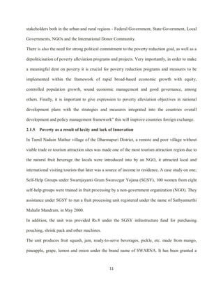 11
stakeholders both in the urban and rural regions - Federal Government, State Government, Local
Governments, NGOs and the International Donor Community.
There is also the need for strong political commitment to the poverty reduction goal, as well as a
depoliticisation of poverty alleviation programs and projects. Very importantly, in order to make
a meaningful dent on poverty it is crucial for poverty reduction programs and measures to be
implemented within the framework of rapid broad-based economic growth with equity,
controlled population growth, sound economic management and good governance, among
others. Finally, it is important to give expression to poverty alleviation objectives in national
development plans with the strategies and measures integrated into the countries overall
development and policy management framework” this will improve countries foreign exchange.
2.1.5 Poverty as a result of laxity and lack of Innovation
In Tamil Naduin Mathur village of the Dharmapuri District, a remote and poor village without
viable trade or tourism attraction sites was made one of the most tourism attraction region due to
the natural fruit beverage the locals were introduced into by an NGO, it attracted local and
international visiting tourists that later was a source of income to residence. A case study on one;
Self-Help Groups under Swarnjayanti Gram Swarozgar Yojana (SGSY), 100 women from eight
self-help groups were trained in fruit processing by a non-government organization (NGO). They
assistance under SGSY to run a fruit processing unit registered under the name of Sathyamurthi
Mahalir Mandram, in May 2000.
In addition, the unit was provided Rs.8 under the SGSY infrastructure fund for purchasing
pouching, shrink pack and other machines.
The unit produces fruit squash, jam, ready-to-serve beverages, pickle, etc. made from mango,
pineapple, grape, lemon and onion under the brand name of SWARNA. It has been granted a
 