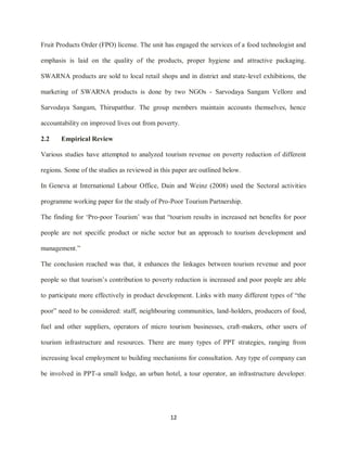 12
Fruit Products Order (FPO) license. The unit has engaged the services of a food technologist and
emphasis is laid on the quality of the products, proper hygiene and attractive packaging.
SWARNA products are sold to local retail shops and in district and state-level exhibitions, the
marketing of SWARNA products is done by two NGOs - Sarvodaya Sangam Vellore and
Sarvodaya Sangam, Thirupatthur. The group members maintain accounts themselves, hence
accountability on improved lives out from poverty.
2.2 Empirical Review
Various studies have attempted to analyzed tourism revenue on poverty reduction of different
regions. Some of the studies as reviewed in this paper are outlined below.
In Geneva at International Labour Office, Dain and Weinz (2008) used the Sectoral activities
programme working paper for the study of Pro-Poor Tourism Partnership.
The finding for „Pro-poor Tourism‟ was that “tourism results in increased net benefits for poor
people are not specific product or niche sector but an approach to tourism development and
management.”
The conclusion reached was that, it enhances the linkages between tourism revenue and poor
people so that tourism‟s contribution to poverty reduction is increased and poor people are able
to participate more effectively in product development. Links with many different types of “the
poor” need to be considered: staff, neighbouring communities, land-holders, producers of food,
fuel and other suppliers, operators of micro tourism businesses, craft-makers, other users of
tourism infrastructure and resources. There are many types of PPT strategies, ranging from
increasing local employment to building mechanisms for consultation. Any type of company can
be involved in PPT-a small lodge, an urban hotel, a tour operator, an infrastructure developer.
 