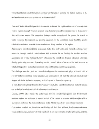 13
The critical factor is not the type of company or the type of tourism, but that an increase in the
net benefits that go to poor people can be demonstrated”.
Dain and Weinz identified practical factors that influence the rapid eradication of poverty from
various regions through Tourism revenue. One characteristics of Tourism revenue is its extensive
links with other sectors. The more these linkages can be strengthened, the greater the benefit to
wider economic development and poverty reduction. At the same time, there should be greater
efficiencies and other benefits for the tourism and living standard in the region.
According to Grondona (2000), a research study done in Sweden and Finland on the poverty
reduction through cultural characteristics and practices, in his findings he outlines tourism
approaches on twenty “cultural factors” which may be turned into tourism attraction activities,
thereby generating revenue, depending on the culture's view of each can be indicators as to
whether the positive cultural environment is favorable or resistant to development.
The findings was that; positive cultural development in tourism trade plays a central role to
poverty reduction in third world countries, as some authors felt that the national mindset itself
plays a role in the ability for a country to develop and to thus reduce poverty.
In turn, Harrison (2000) identifies ten “values” which, like Grondona's tourism cultural factors,
can be indicative of the nation's developmental environment.
Lindsay (2000) also claims the differences between development-prone and development-
resistant nations are attributed to mental models of the culture in practice within a region which,
like values, influence the decisions humans make. Mental models are also cultural creations.
Conclusions reached by; Grondona and Lindsay all feel that, without development orientated
values and mindsets, nations will find it difficult if not impossible to develop efficiently, and that
 