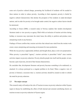 14
some sort of positive cultural change, promoting the livelihood of residents will be needed in
these nations in order to reduce poverty. According to their argument, poverty is fueled by
negative cultural characteristics that demine the prospects of the residents in under-developed
nations, and in order for poverty to be brought under control; the negative culture factors should
be minimized.
According to Green (2000), a research study in Norway explains that modern development
literature tends to view poverty as agency filled while an inclusion of tourism activities during
holiday or recession may rejuvenate the mind, hence the ability to perform and produce more
enterprising results in any business.
Findings of Green confirm that, tourism activities that relaxed ones mind from the routine work
create a more enterprising and reasoning environment for more production.
While the way poverty is approached, defined, and thought about, plays a role in its perpetuation.
When poverty is prescribed “agency”, tourism activities is prescribed “relief” since tourism
activities impact on poverty reduction. Poverty absorbs people into itself and the people, in turn,
become a part of poverty, devoid of their human characteristics.
He concludes that, development literature and poverty becomes something to be eradicated, or,
attacked. It is always portrayed as a singular problem to be fixed. When a negative view of
poverty is fostered, a recession time i.e. tourism activities should be created in order to refresh
the mind for poverty reduction.
2.3 The major concept
This research study will analyze the role of Tourism revenue on poverty reduction within Nyanza
region in Kenya by establishing the effect of both internal and external contributing factors on
tourism revenue on poverty reduction in Nyanza region.
 