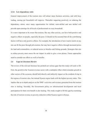 16
2.3.6 Low dependency ratio
General improvement of the tourism sites will attract many business activities, and with busy
trading, earning per household will improve. Thereafter impacting positively on reducing the
dependency ration, since many opportunities for skilled, semi-skilled and non skilled will
provide open earnings for all levels of professionals in every household.
It is most important to be aware that tourism, like any other activity, can have both positive and
negative effects on people, especially the poor. It should not be assumed that all the contributing
factors will have only positive effects. For example, the introduction of new tourist resorts at any
site can fit the poor through job creation, but may have negative effects through increased prices
for land and commodities, or reduced access to beaches and fishing grounds. Strategies that aim
to reduce poverty must assess the net impact in order to give a true picture. Future approaches
need to consider net effects as well as benefits.
2.4 Gaps in Literature Review
The review of the relevant literature has pointed out various gaps that this study will seek to fill.
First, the growth in the Tourism revenue sector with a multiplier effect which stimulate growth in
other sectors of the economy should both directly and indirectly impact on the residents living in
the regions of tourism sites, but instead Nyanza region leads with the highest poverty index. This
implies that an in depth analysis on the SME‟s activities and revenue generated from the tourism
sites is lacking. Secondly, the Government policy on infrastructural development and local
participation for their own benefit is also lacking. This study sought to fill this gap by examining
the role of tourism revenue on poverty reduction within Nyanza region in Kenya.
 