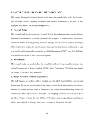 17
CHAPTER THREE : RESEARCH METHODOLOGY
This chapter discusses the research design for the study, its area of study, model for the study,
data collection method, sampling techniques and research instruments to be used. It also
highlights how the data was analyzed and presented.
3.1 Research Design
This research study applied exploratory research design. An exploratory design was used due to
its suitability and flexibility to provide opportunity for all aspects of problems under study and to
understand factors affecting poverty reduction through role of Tourism revenue. (Kerlinger
1986). Exploratory studies also aim to gain a better understanding about a problem and to seek
new insights and to assess phenomena in a new light (Saunders et al 2007) since little had been
done on tourism revenue to reduce poverty in Nyanza.
3.2 Area of Study
This research study was conducted on the household residents living around the tourism sites
within Nyanza region in Kenya, it‟s about 15,788.3 Km2. This is about 2.5% of the total area of
the country (KBS-2007). Ref: Appendix 2.
3.3 Target Population and Sampling Technique
The study targeted a population of two hundred and sixty (260) household that was drowned
from around the tourism attraction sites in the Nyanza region; the target population according to
Ministry of Tourism regional office in Kisumu was the average household residing around the
tourism sites. The sample size was forty (40). The sampling technique was considered for a
period of 20 years between the years 1990 to 2010, after-which, a regional data sampling per
district was be tallied, in the study time frame, a census was also used in the study.
 
