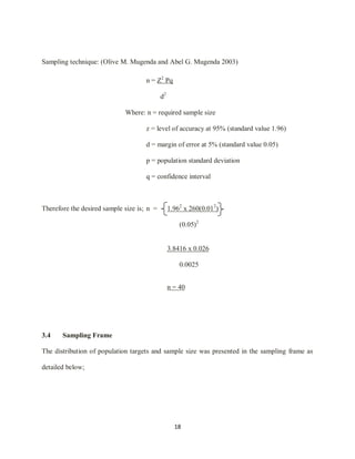18
Sampling technique: (Olive M. Mugenda and Abel G. Mugenda 2003)
n = Z2
Pq
d2
Where: n = required sample size
z = level of accuracy at 95% (standard value 1.96)
d = margin of error at 5% (standard value 0.05)
p = population standard deviation
q = confidence interval
Therefore the desired sample size is; n = 1.962
x 260(0.012
)
(0.05)2
3.8416 x 0.026
0.0025
n = 40
3.4 Sampling Frame
The distribution of population targets and sample size was presented in the sampling frame as
detailed below;
 