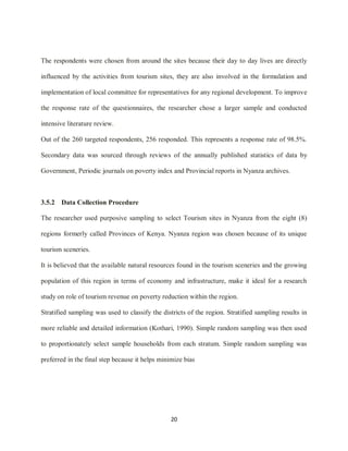 20
The respondents were chosen from around the sites because their day to day lives are directly
influenced by the activities from tourism sites, they are also involved in the formulation and
implementation of local committee for representatives for any regional development. To improve
the response rate of the questionnaires, the researcher chose a larger sample and conducted
intensive literature review.
Out of the 260 targeted respondents, 256 responded. This represents a response rate of 98.5%.
Secondary data was sourced through reviews of the annually published statistics of data by
Government, Periodic journals on poverty index and Provincial reports in Nyanza archives.
3.5.2 Data Collection Procedure
The researcher used purposive sampling to select Tourism sites in Nyanza from the eight (8)
regions formerly called Provinces of Kenya. Nyanza region was chosen because of its unique
tourism sceneries.
It is believed that the available natural resources found in the tourism sceneries and the growing
population of this region in terms of economy and infrastructure, make it ideal for a research
study on role of tourism revenue on poverty reduction within the region.
Stratified sampling was used to classify the districts of the region. Stratified sampling results in
more reliable and detailed information (Kothari, 1990). Simple random sampling was then used
to proportionately select sample households from each stratum. Simple random sampling was
preferred in the final step because it helps minimize bias
 