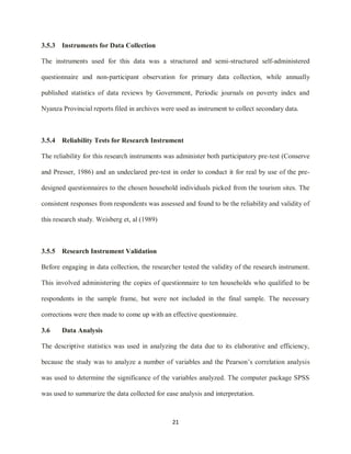 21
3.5.3 Instruments for Data Collection
The instruments used for this data was a structured and semi-structured self-administered
questionnaire and non-participant observation for primary data collection, while annually
published statistics of data reviews by Government, Periodic journals on poverty index and
Nyanza Provincial reports filed in archives were used as instrument to collect secondary data.
3.5.4 Reliability Tests for Research Instrument
The reliability for this research instruments was administer both participatory pre-test (Conserve
and Presser, 1986) and an undeclared pre-test in order to conduct it for real by use of the pre-
designed questionnaires to the chosen household individuals picked from the tourism sites. The
consistent responses from respondents was assessed and found to be the reliability and validity of
this research study. Weisberg et, al (1989)
3.5.5 Research Instrument Validation
Before engaging in data collection, the researcher tested the validity of the research instrument.
This involved administering the copies of questionnaire to ten households who qualified to be
respondents in the sample frame, but were not included in the final sample. The necessary
corrections were then made to come up with an effective questionnaire.
3.6 Data Analysis
The descriptive statistics was used in analyzing the data due to its elaborative and efficiency,
because the study was to analyze a number of variables and the Pearson‟s correlation analysis
was used to determine the significance of the variables analyzed. The computer package SPSS
was used to summarize the data collected for ease analysis and interpretation.
 