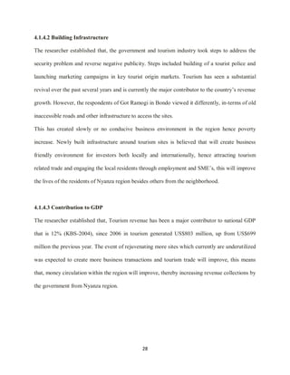 28
4.1.4.2 Building Infrastructure
The researcher established that, the government and tourism industry took steps to address the
security problem and reverse negative publicity. Steps included building of a tourist police and
launching marketing campaigns in key tourist origin markets. Tourism has seen a substantial
revival over the past several years and is currently the major contributor to the country‟s revenue
growth. However, the respondents of Got Ramogi in Bondo viewed it differently, in-terms of old
inaccessible roads and other infrastructure to access the sites.
This has created slowly or no conducive business environment in the region hence poverty
increase. Newly built infrastructure around tourism sites is believed that will create business
friendly environment for investors both locally and internationally, hence attracting tourism
related trade and engaging the local residents through employment and SME‟s, this will improve
the lives of the residents of Nyanza region besides others from the neighborhood.
4.1.4.3 Contribution to GDP
The researcher established that, Tourism revenue has been a major contributor to national GDP
that is 12% (KBS-2004), since 2006 in tourism generated US$803 million, up from US$699
million the previous year. The event of rejuvenating more sites which currently are underutilized
was expected to create more business transactions and tourism trade will improve, this means
that, money circulation within the region will improve, thereby increasing revenue collections by
the government from Nyanza region.
 