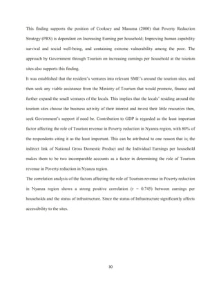 30
This finding supports the position of Cooksey and Masuma (2000) that Poverty Reduction
Strategy (PRS) is dependant on Increasing Earning per household; Improving human capability
survival and social well-being, and containing extreme vulnerability among the poor. The
approach by Government through Tourism on increasing earnings per household at the tourism
sites also supports this finding.
It was established that the resident‟s ventures into relevant SME‟s around the tourism sites, and
then seek any viable assistance from the Ministry of Tourism that would promote, finance and
further expand the small ventures of the locals. This implies that the locals‟ residing around the
tourism sites choose the business activity of their interest and invest their little resources then,
seek Government‟s support if need be. Contribution to GDP is regarded as the least important
factor affecting the role of Tourism revenue in Poverty reduction in Nyanza region, with 80% of
the respondents citing it as the least important. This can be attributed to one reason that is; the
indirect link of National Gross Domestic Product and the Individual Earnings per household
makes them to be two incomparable accounts as a factor in determining the role of Tourism
revenue in Poverty reduction in Nyanza region.
The correlation analysis of the factors affecting the role of Tourism revenue in Poverty reduction
in Nyanza region shows a strong positive correlation (r = 0.745) between earnings per
households and the status of infrastructure. Since the status of Infrastructure significantly affects
accessibility to the sites.
 